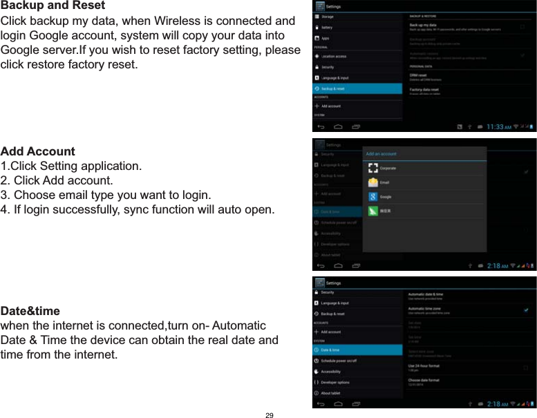 Backup and ResetClick backup my data, when Wireless is connected and login Google account, system will copy your data intoGoogle server.If you wish to reset factory setting, please click restore factory reset.Add Account1.Click Setting application.2. Click Add account.3. Choose email type you want to login.4. If login successfully, sync function will auto open.Date&amp;timewhen the internet is connected,turn on- Automatic Date &amp; Time the device can obtain the real date andtime from the internet.29