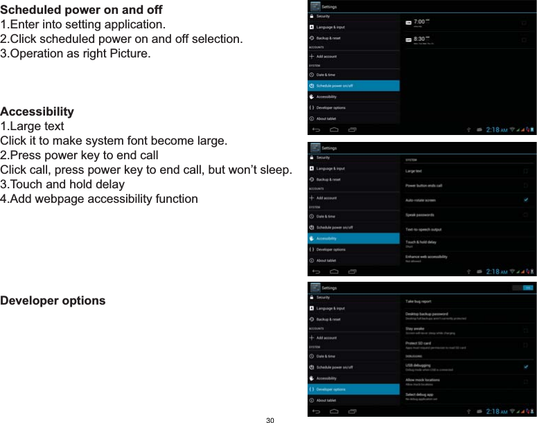 Scheduled power on and off1.Enter into setting application.2.Click scheduled power on and off selection.3.Operation as right Picture. Accessibility1.Large text Click it to make system font become large.2.Press power key to end call  Click call, press power key to end call, but won’t sleep.3.Touch and hold delay4.Add webpage accessibility functionDeveloper options30