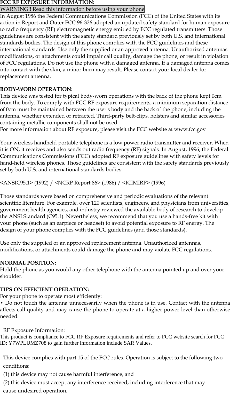  FCC RF EXPOSURE INFORMATION: WARNING!! Read this information before using your phone In August 1986 the Federal Communications Commission (FCC) of the United States with its action in Report and Outer FCC 96-326 adopted an updated safety standard for human exposure to radio frequency (RF) electromagnetic energy emitted by FCC regulated transmitters. Those guidelines are consistent with the safety standard previously set by both U.S. and international standards bodies. The design of this phone complies with the FCC guidelines and these international standards. Use only the supplied or an approved antenna. Unauthorized antennas modifications, or attachments could impair call quality, damage the phone, or result in violation of FCC regulations. Do not use the phone with a damaged antenna. If a damaged antenna comes into contact with the skin, a minor burn may result. Please contact your local dealer for replacement antenna.  BODY-WORN OPERATION: This device was tested for typical body-worn operations with the back of the phone kept 0cm from the body. To comply with FCC RF exposure requirements, a minimum separation distance of 0cm must be maintained between the user&apos;s body and the back of the phone, including the antenna, whether extended or retracted. Third-party belt-clips, holsters and similar accessories containing metallic components shall not be used. For more information about RF exposure, please visit the FCC website at www.fcc.gov  Your wireless handheld portable telephone is a low power radio transmitter and receiver. When it is ON, it receives and also sends out radio frequency (RF) signals. In August, 1996, the Federal Communications Commissions (FCC) adopted RF exposure guidelines with safety levels for hand-held wireless phones. Those guidelines are consistent with the safety standards previously set by both U.S. and international standards bodies:  &lt;ANSIC95.1&gt; (1992) / &lt;NCRP Report 86&gt; (1986) / &lt;ICIMIRP&gt; (1996)  Those standards were based on comprehensive and periodic evaluations of the relevant scientific literature. For example, over 120 scientists, engineers, and physicians from universities, government health agencies, and industry reviewed the available body of research to develop the ANSI Standard (C95.1). Nevertheless, we recommend that you use a hands-free kit with your phone (such as an earpiece or headset) to avoid potential exposure to RF energy. The design of your phone complies with the FCC guidelines (and those standards).  Use only the supplied or an approved replacement antenna. Unauthorized antennas, modifications, or attachments could damage the phone and may violate FCC regulations.   NORMAL POSITION:  Hold the phone as you would any other telephone with the antenna pointed up and over your shoulder.  TIPS ON EFFICIENT OPERATION:  For your phone to operate most efficiently: • Do not touch the antenna unnecessarily when the phone is in use. Contact with the antenna affects call quality and may cause the phone to operate at a higher power level than otherwise needed.  RF Exposure Information: This product is compliance to FCC RF Exposure requirements and refer to FCC website search for FCC ID: Y7WPLUMZ708 to gain further information include SAR Values.    This device complies with part 15 of the FCC rules. Operation is subject to the following two conditions: (1) this device may not cause harmful interference, and (2) this device must accept any interference received, including interference that may cause undesired operation.   