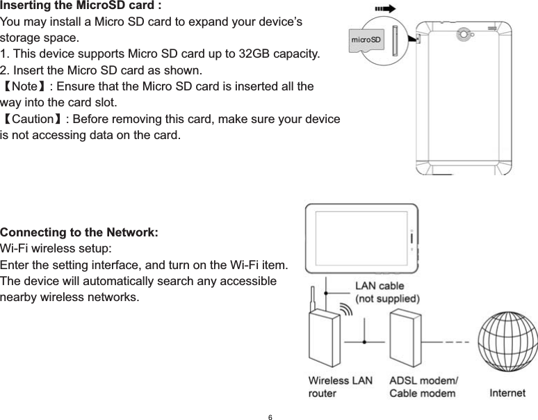 Inserting the MicroSD card :You may install a Micro SD card to expand your device’s storage space.1. This device supports Micro SD card up to 32GB capacity.2. Insert the Micro SD card as shown.ǏNoteǐ: Ensure that the Micro SD card is inserted all the way into the card slot.ǏCautionǐ: Before removing this card, make sure your deviceis not accessing data on the card.Connecting to the Network:Wi-Fi wireless setup:Enter the setting interface, and turn on the Wi-Fi item.The device will automatically search any accessible nearby wireless networks.6