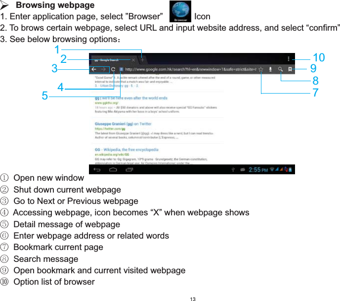    Browsing webpage1. Enter application page, select ”Browser”             Icon2. To brows certain webpage, select URL and input website address, and select “confirm”3. See below browsing options˖ķ  Open new windowĸ  Shut down current webpageĹ  Go to Next or Previous webpageĺ  Accessing webpage, icon becomes “X” when webpage showsĻ  Detail message of webpageļ  Enter webpage address or related wordsĽ  Bookmark current pageľ  Search messageĿ  Open bookmark and current visited webpageŀ  Option list of browser178109253413