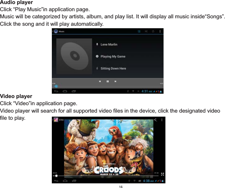 Audio playerClick “Play Music”in application page.Music will be categorized by artists, album, and play list. It will display all music inside“Songs”. Click the song and it will play automatically.Video playerClick “Video”in application page.Video player will search for all supported video files in the device, click the designated video file to play.16