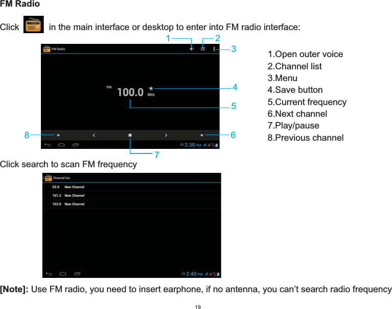 FM RadioClick            in the main interface or desktop to enter into FM radio interface:[Note]: Use FM radio, you need to insert earphone, if no antenna, you can’t search radio frequency234567811.Open outer voice2.Channel list3.Menu 4.Save button5.Current frequency6.Next channel7.Play/pause8.Previous channelClick search to scan FM frequency19