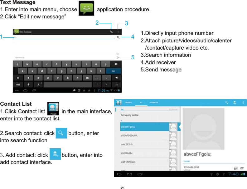 Text Message1.Enter into main menu, choose             application procedure.      2.Click “Edit new message” Contact List1.Click Contact list           in the main interface, enter into the contact list.2.Search contact: click         button, enter into search function 3.Add contact: click         button, enter into add contact interface.234511.Directly input phone number2.Attach picture/videos/audio/calenter   /contact/capture video etc.3.Search information4.Add receiver5.Send message21