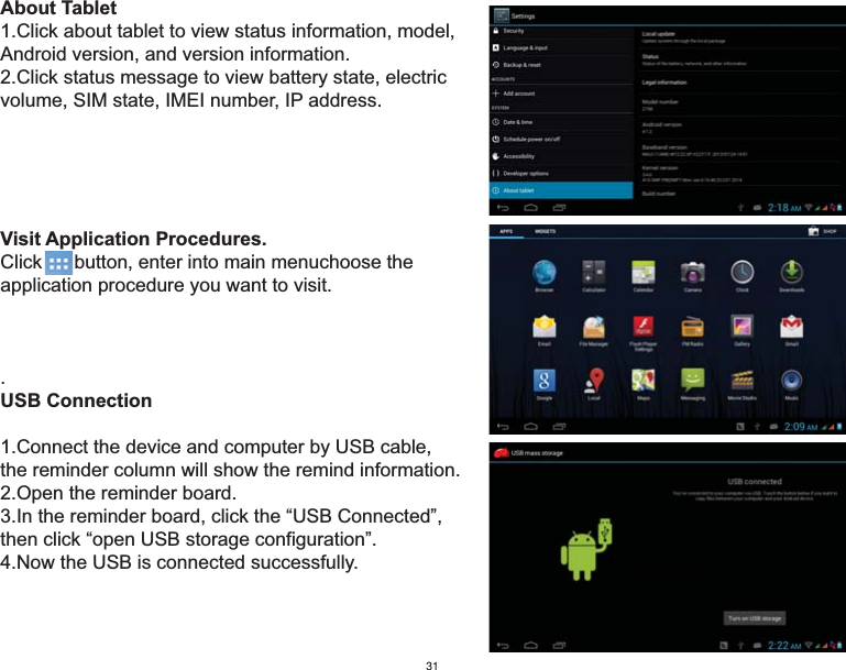 About Tablet1.Click about tablet to view status information, model, Android version, and version information.2.Click status message to view battery state, electric volume, SIM state, IMEI number, IP address.Visit Application Procedures.Click      button, enter into main menuchoose theapplication procedure you want to visit..USB Connection1.Connect the device and computer by USB cable, the reminder column will show the remind information.2.Open the reminder board.3.In the reminder board, click the “USB Connected”, then click “open USB storage configuration”.4.Now the USB is connected successfully. 31