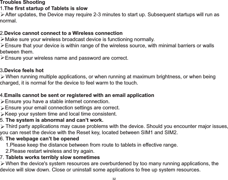 Troubles Shooting1.The first startup of Tablets is slow    After updates, the Device may require 2-3 minutes to start up. Subsequent startups will run as normal.2.Device cannot connect to a Wireless connectionMake sure your wireless broadcast device is functioning normally.Ensure that your device is within range of the wireless source, with minimal barriers or walls between them.Ensure your wireless name and password are correct.3.Device feels hot    When running multiple applications, or when running at maximum brightness, or when being charged, it is normal for the device to feel warm to the touch.4.Emails cannot be sent or registered with an email applicationEnsure you have a stable internet connection.Ensure your email connection settings are correct.Keep your system time and local time consistent. 5. The system is abnormal and can’t work.    Third party applications may cause problems with the device. Should you encounter major issues, you can reset the device with the Reset key, located between SIM1 and SIM2.6. The webpage can’t be opened    1.Please keep the distance between from route to tablets in effective range.    2.Please restart wireless and try again.7. Tablets works terribly slow sometimes    When the device&apos;s system resources are overburdened by too many running applications, the device will slow down. Close or uninstall some applications to free up system resources.32