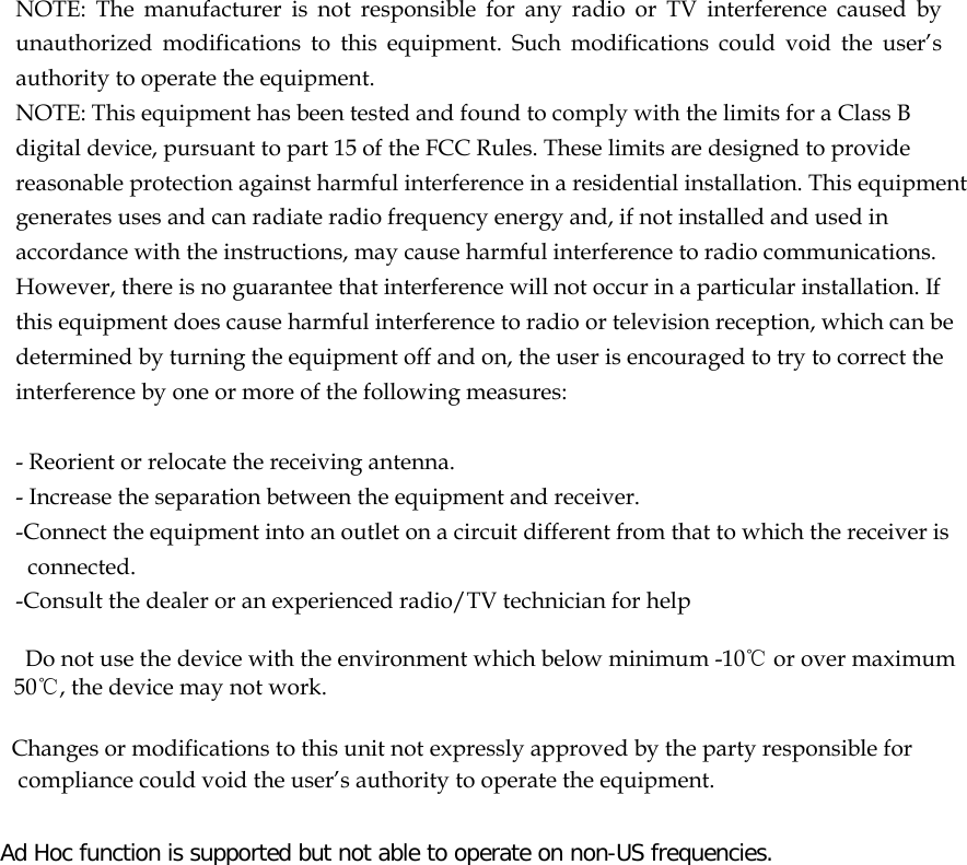  NOTE: The manufacturer is not responsible for any radio or TV interference caused by unauthorized modifications to this equipment. Such modifications could void the user’s authority to operate the equipment. NOTE: This equipment has been tested and found to comply with the limits for a Class B digital device, pursuant to part 15 of the FCC Rules. These limits are designed to provide reasonable protection against harmful interference in a residential installation. This equipment generates uses and can radiate radio frequency energy and, if not installed and used in accordance with the instructions, may cause harmful interference to radio communications. However, there is no guarantee that interference will not occur in a particular installation. If this equipment does cause harmful interference to radio or television reception, which can be determined by turning the equipment off and on, the user is encouraged to try to correct the interference by one or more of the following measures:   - Reorient or relocate the receiving antenna. - Increase the separation between the equipment and receiver. -Connect the equipment into an outlet on a circuit different from that to which the receiver is connected. -Consult the dealer or an experienced radio/TV technician for help      Do not use the device with the environment which below minimum -10℃ or over maximum 50℃, the device may not work.        Changes or modifications to this unit not expressly approved by the party responsible for compliance could void the user’s authority to operate the equipment.  Ad Hoc function is supported but not able to operate on non-US frequencies.     
