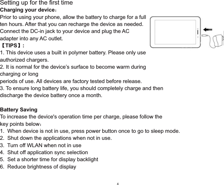 Setting up for the first timeCharging your device˖Prior to using your phone, allow the battery to charge for a full ten hours. After that you can recharge the device as needed.Connect the DC-in jack to your device and plug the AC adapter into any AC outlet.ǏTIPSǐ:1. This device uses a built in polymer battery. Please only use authorized chargers.2. It is normal for the device’s surface to become warm duringcharging or longperiods of use. All devices are factory tested before release.3. To ensure long battery life, you should completely charge and then discharge the device battery once a month.Battery SavingTo increase the device&apos;s operation time per charge, please follow the key points below˖1.  When device is not in use, press power button once to go to sleep mode.2.  Shut down the applications when not in use.3.  Turn off WLAN when not in use4.  Shut off application sync selection5.  Set a shorter time for display backlight6.  Reduce brightness of display4