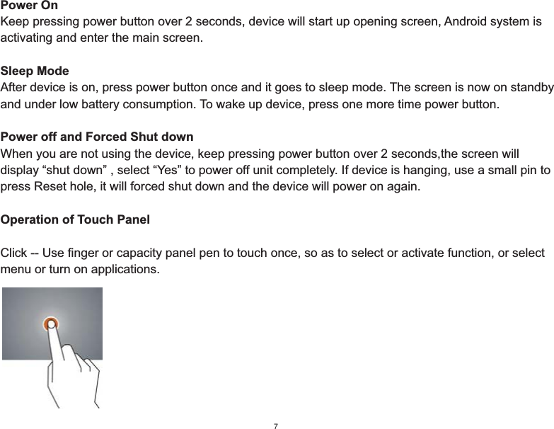 Power OnKeep pressing power button over 2 seconds, device will start up opening screen, Android system is activating and enter the main screen.Sleep ModeAfter device is on, press power button once and it goes to sleep mode. The screen is now on standby and under low battery consumption. To wake up device, press one more time power button.Power off and Forced Shut downWhen you are not using the device, keep pressing power button over 2 seconds,the screen will display “shut down” , select “Yes” to power off unit completely. If device is hanging, use a small pin to press Reset hole, it will forced shut down and the device will power on again.Operation of Touch PanelClick -- Use finger or capacity panel pen to touch once, so as to select or activate function, or select menu or turn on applications.7