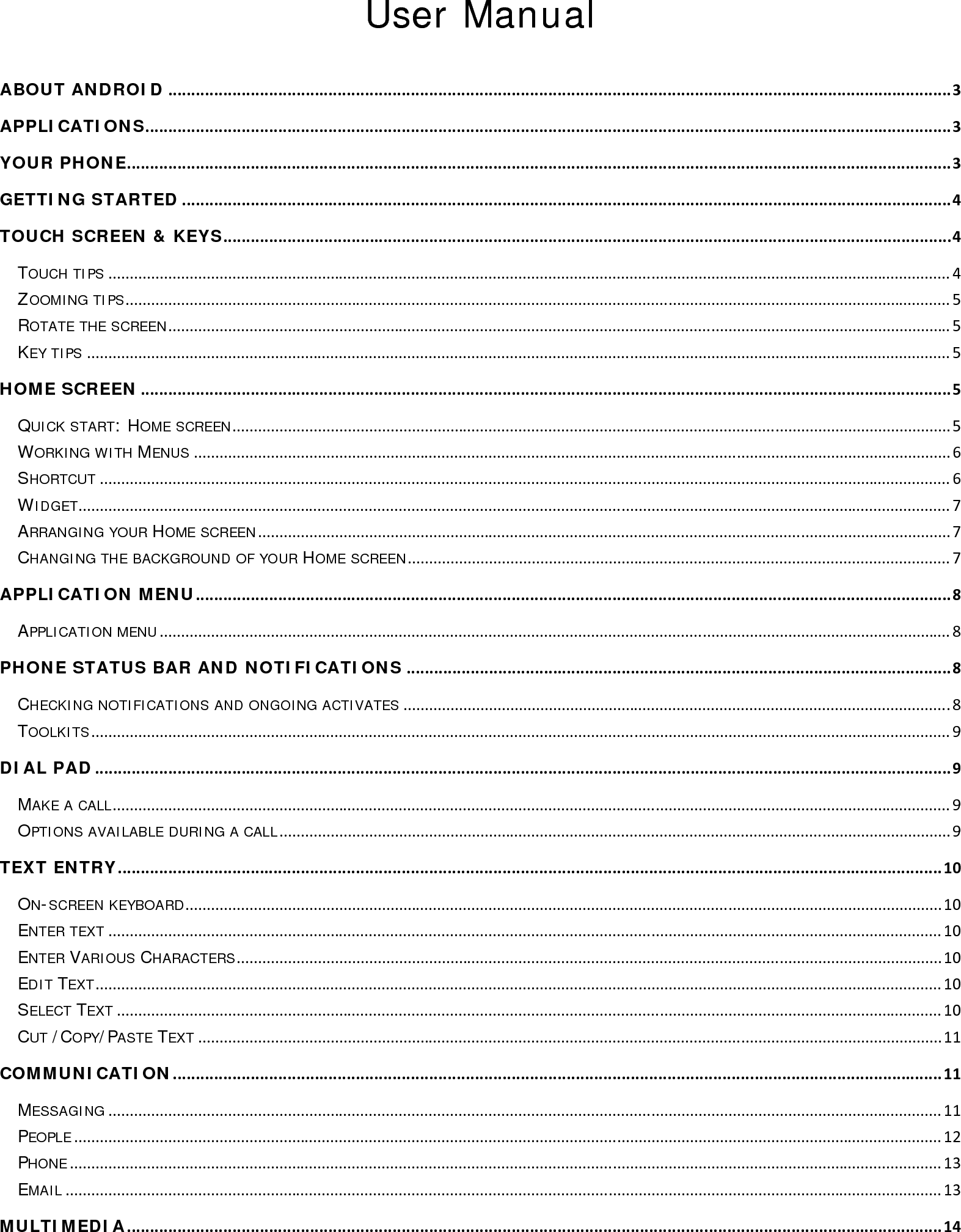 User Manual ABOUT ANDROID...........................................................................................................................................................................3APPLICATIONS................................................................................................................................................................................3YOUR PHONE....................................................................................................................................................................................3GETTING STARTED........................................................................................................................................................................4TOUCH SCREEN &amp; KEYS...............................................................................................................................................................4TOUCH TIPS.....................................................................................................................................................................................................4ZOOMING TIPS.................................................................................................................................................................................................5ROTATE THE SCREEN.......................................................................................................................................................................................5KEY TIPS..........................................................................................................................................................................................................5HOME SCREEN.................................................................................................................................................................................5QUICK START: HOME SCREEN........................................................................................................................................................................5WORKING WITH MENUS.................................................................................................................................................................................6SHORTCUT.......................................................................................................................................................................................................6WIDGET............................................................................................................................................................................................................7ARRANGING YOUR HOME SCREEN..................................................................................................................................................................7CHANGING THE BACKGROUND OF YOUR HOME SCREEN...............................................................................................................................7APPLICATION MENU.....................................................................................................................................................................8APPLICATION MENU.........................................................................................................................................................................................8PHONE STATUS BAR AND NOTIFICATIONS.......................................................................................................................8CHECKING NOTIFICATIONS AND ONGOING ACTIVATES................................................................................................................................8TOOLKITS.........................................................................................................................................................................................................9DIAL PAD...........................................................................................................................................................................................9MAKE A CALL....................................................................................................................................................................................................9OPTIONS AVAILABLE DURING A CALL.............................................................................................................................................................9TEXT ENTRY....................................................................................................................................................................................10ON-SCREEN KEYBOARD.................................................................................................................................................................................10ENTER TEXT...................................................................................................................................................................................................10ENTER VARIOUS CHARACTERS.....................................................................................................................................................................10EDIT TEXT......................................................................................................................................................................................................10SELECT TEXT.................................................................................................................................................................................................10CUT /COPY/PASTE TEXT..............................................................................................................................................................................11COMMUNICATION........................................................................................................................................................................11MESSAGING...................................................................................................................................................................................................11PEOPLE...........................................................................................................................................................................................................12PHONE............................................................................................................................................................................................................13EMAIL.............................................................................................................................................................................................................13MULTIMEDIA..................................................................................................................................................................................14