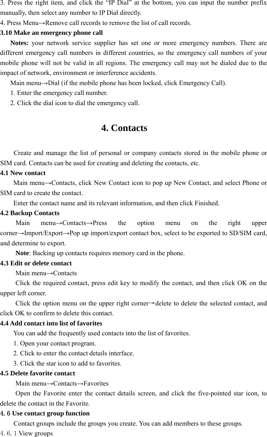  3. Press the right item, and click the “IP Dial” at the bottom, you can input the number prefix manually, then select any number to IP Dial directly. 4. Press Menu→Remove call records to remove the list of call records. 3.10 Make an emergency phone call Notes: your network service supplier has set one or more emergency numbers. There are different emergency call numbers in different countries, so the emergency call numbers of your mobile phone will not be valid in all regions. The emergency call may not be dialed due to the impact of network, environment or interference accidents. Main menu→Dial (if the mobile phone has been locked, click Emergency Call). 1. Enter the emergency call number. 2. Click the dial icon to dial the emergency call.  4. Contacts  Create and manage the list of personal or company contacts stored in the mobile phone or SIM card. Contacts can be used for creating and deleting the contacts, etc. 4.1 New contact Main menu→Contacts, click New Contact icon to pop up New Contact, and select Phone or SIM card to create the contact. Enter the contact name and its relevant information, and then click Finished. 4.2 Backup Contacts Main menu→Contacts→Press the option menu on the right upper corner→Import/Export→Pop up import/export contact box, select to be exported to SD/SIM card, and determine to export. Note: Backing up contacts requires memory card in the phone. 4.3 Edit or delete contact Main menu→Contacts Click the required contact, press edit key to modify the contact, and then click OK on the upper left corner. Click the option menu on the upper right corner→delete to delete the selected contact, and click OK to confirm to delete this contact. 4.4 Add contact into list of favorites You can add the frequently used contacts into the list of favorites. 1. Open your contact program. 2. Click to enter the contact details interface. 3. Click the star icon to add to favorites. 4.5 Delete favorite contact Main menu→Contacts→Favorites Open the Favorite enter the contact details screen, and click the five-pointed star icon, to delete the contact in the Favorite. 4.6 Use contact group function Contact groups include the groups you create. You can add members to these groups. 4.6.1 View groups 