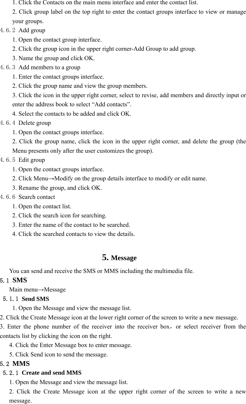  1. Click the Contacts on the main menu interface and enter the contact list. 2. Click group label on the top right to enter the contact groups interface to view or manage your groups. 4.6.2 Add group 1. Open the contact group interface. 2. Click the group icon in the upper right corner-Add Group to add group. 3. Name the group and click OK. 4.6.3 Add members to a group 1. Enter the contact groups interface. 2. Click the group name and view the group members. 3. Click the icon in the upper right corner, select to revise, add members and directly input or enter the address book to select “Add contacts”. 4. Select the contacts to be added and click OK. 4.6.4 Delete group 1. Open the contact groups interface. 2. Click the group name, click the icon in the upper right corner, and delete the group (the Menu presents only after the user customizes the group). 4.6.5 Edit group 1. Open the contact groups interface. 2. Click Menu→Modify on the group details interface to modify or edit name. 3. Rename the group, and click OK. 4.6.6 Search contact 1. Open the contact list. 2. Click the search icon for searching. 3. Enter the name of the contact to be searched. 4. Click the searched contacts to view the details.  5. Message You can send and receive the SMS or MMS including the multimedia file. 5.1 SMS Main menu→Message 5.1.1 Send SMS   1. Open the Message and view the message list. 2. Click the Create Message icon at the lower right corner of the screen to write a new message. 3. Enter the phone number of the receiver into the receiver box，or select receiver from the contacts list by clicking the icon on the right. 4. Click the Enter Message box to enter message. 5. Click Send icon to send the message. 5.2 MMS 5.2.1 Create and send MMS 1. Open the Message and view the message list. 2. Click the Create Message icon at the upper right corner of the screen to write a new message. 