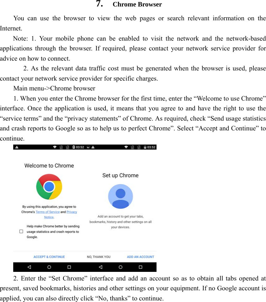    7.  Chrome Browser You can use the browser to view the web pages or search relevant information on the Internet. Note: 1. Your mobile phone can be enabled to visit the network and the network-based applications through the browser. If required, please contact your network service provider for advice on how to connect. 2. As the relevant data traffic cost must be generated when the browser is used, please contact your network service provider for specific charges. Main menu-&gt;Chrome browser 1. When you enter the Chrome browser for the first time, enter the “Welcome to use Chrome” interface. Once the application is used, it means that you agree to and have the right to use the “service terms” and the “privacy statements” of Chrome. As required, check “Send usage statistics and crash reports to Google so as to help us to perfect Chrome”. Select “Accept and Continue” to continue.  2. Enter the “Set Chrome” interface and add an account so as to obtain all tabs opened at present, saved bookmarks, histories and other settings on your equipment. If no Google account is applied, you can also directly click “No, thanks” to continue. 