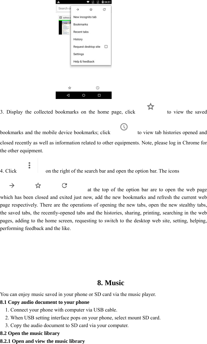   3. Display the collected bookmarks on the home page, click       to view the saved bookmarks and the mobile device bookmarks; click      to view tab histories opened and closed recently as well as information related to other equipments. Note, please log in Chrome for the other equipment. 4. Click          on the right of the search bar and open the option bar. The icons             at the top of the option bar are to open the web page which has been closed and exited just now, add the new bookmarks and refresh the current web page respectively. There are the operations of opening the new tabs, open the new stealthy tabs, the saved tabs, the recently-opened tabs and the histories, sharing, printing, searching in the web pages, adding to the home screen, requesting to switch to the desktop web site, setting, helping, performing feedback and the like.    8. Music You can enjoy music saved in your phone or SD card via the music player. 8.1 Copy audio document to your phone 1. Connect your phone with computer via USB cable. 2. When USB setting interface pops on your phone, select mount SD card. 3. Copy the audio document to SD card via your computer. 8.2 Open the music library 8.2.1 Open and view the music library 