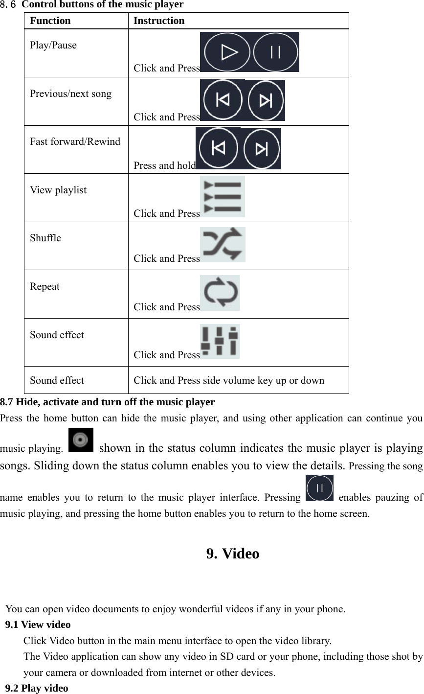  8.6 Control buttons of the music player Function Instruction Play/Pause Click and Press  Previous/next song Click and Press  Fast forward/Rewind Press and hold  View playlist Click and Press  Shuffle Click and Press  Repeat Click and Press  Sound effect Click and Press  Sound effect  Click and Press side volume key up or down 8.7 Hide, activate and turn off the music player Press the home button can hide the music player, and using other application can continue you music playing.    shown in the status column indicates the music player is playing songs. Sliding down the status column enables you to view the details. Pressing the song name enables you to return to the music player interface. Pressing   enables pauzing of music playing, and pressing the home button enables you to return to the home screen.  9. Video  You can open video documents to enjoy wonderful videos if any in your phone. 9.1 View video Click Video button in the main menu interface to open the video library. The Video application can show any video in SD card or your phone, including those shot by your camera or downloaded from internet or other devices. 9.2 Play video 