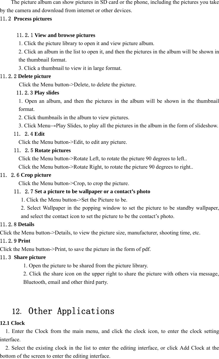  The picture album can show pictures in SD card or the phone, including the pictures you take by the camera and download from internet or other devices. 11.2 Process pictures    11.2.1 View and browse pictures 1. Click the picture library to open it and view picture album. 2. Click an album in the list to open it, and then the pictures in the album will be shown in the thumbnail format. 3. Click a thumbnail to view it in large format. 11.2.2 Delete picture Click the Menu button-&gt;Delete, to delete the picture. 11.2.3 Play slides 1. Open an album, and then the pictures in the album will be shown in the thumbnail format. 2. Click thumbnails in the album to view pictures. 3. Click Menu→Play Slides, to play all the pictures in the album in the form of slideshow. 11. 2.4 Edit Click the Menu button-&gt;Edit, to edit any picture. 11. 2.5 Rotate pictures Click the Menu button-&gt;Rotate Left, to rotate the picture 90 degrees to left.. Click the Menu button-&gt;Rotate Right, to rotate the picture 90 degrees to right.. 11. 2.6 Crop picture Click the Menu button-&gt;Crop, to crop the picture. 11. 2.7 Set a picture to be wallpaper or a contact’s photo 1. Click the Menu button-&gt;Set the Picture to be. 2. Select Wallpaper in the popping window to set the picture to be standby wallpaper, and select the contact icon to set the picture to be the contact’s photo. 11.2.8 Details Click the Menu button-&gt;Details, to view the picture size, manufacturer, shooting time, etc. 11.2.9 Print Click the Menu button-&gt;Print, to save the picture in the form of pdf. 11.3 Share picture 1. Open the picture to be shared from the picture library. 2. Click the share icon on the upper right to share the picture with others via message, Bluetooth, email and other third party.   12. Other Applications 12.1 Clock 1. Enter the Clock from the main menu, and click the clock icon, to enter the clock setting interface. 2. Select the existing clock in the list to enter the editing interface, or click Add Clock at the bottom of the screen to enter the editing interface. 