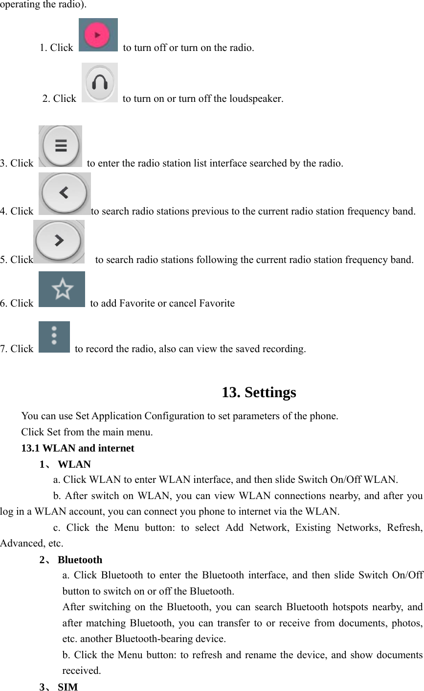  operating the radio). 1. Click    to turn off or turn on the radio. 2. Click    to turn on or turn off the loudspeaker.  3. Click    to enter the radio station list interface searched by the radio. 4. Click  to search radio stations previous to the current radio station frequency band. 5. Click     to search radio stations following the current radio station frequency band. 6. Click    to add Favorite or cancel Favorite 7. Click    to record the radio, also can view the saved recording.  13. Settings You can use Set Application Configuration to set parameters of the phone. Click Set from the main menu. 13.1 WLAN and internet 1、 WLAN           a. Click WLAN to enter WLAN interface, and then slide Switch On/Off WLAN.                     b. After switch on WLAN, you can view WLAN connections nearby, and after you log in a WLAN account, you can connect you phone to internet via the WLAN.           c. Click the Menu button: to select Add Network, Existing Networks, Refresh, Advanced, etc. 2、 Bluetooth a. Click Bluetooth to enter the Bluetooth interface, and then slide Switch On/Off button to switch on or off the Bluetooth. After switching on the Bluetooth, you can search Bluetooth hotspots nearby, and after matching Bluetooth, you can transfer to or receive from documents, photos, etc. another Bluetooth-bearing device. b. Click the Menu button: to refresh and rename the device, and show documents received. 3、 SIM 