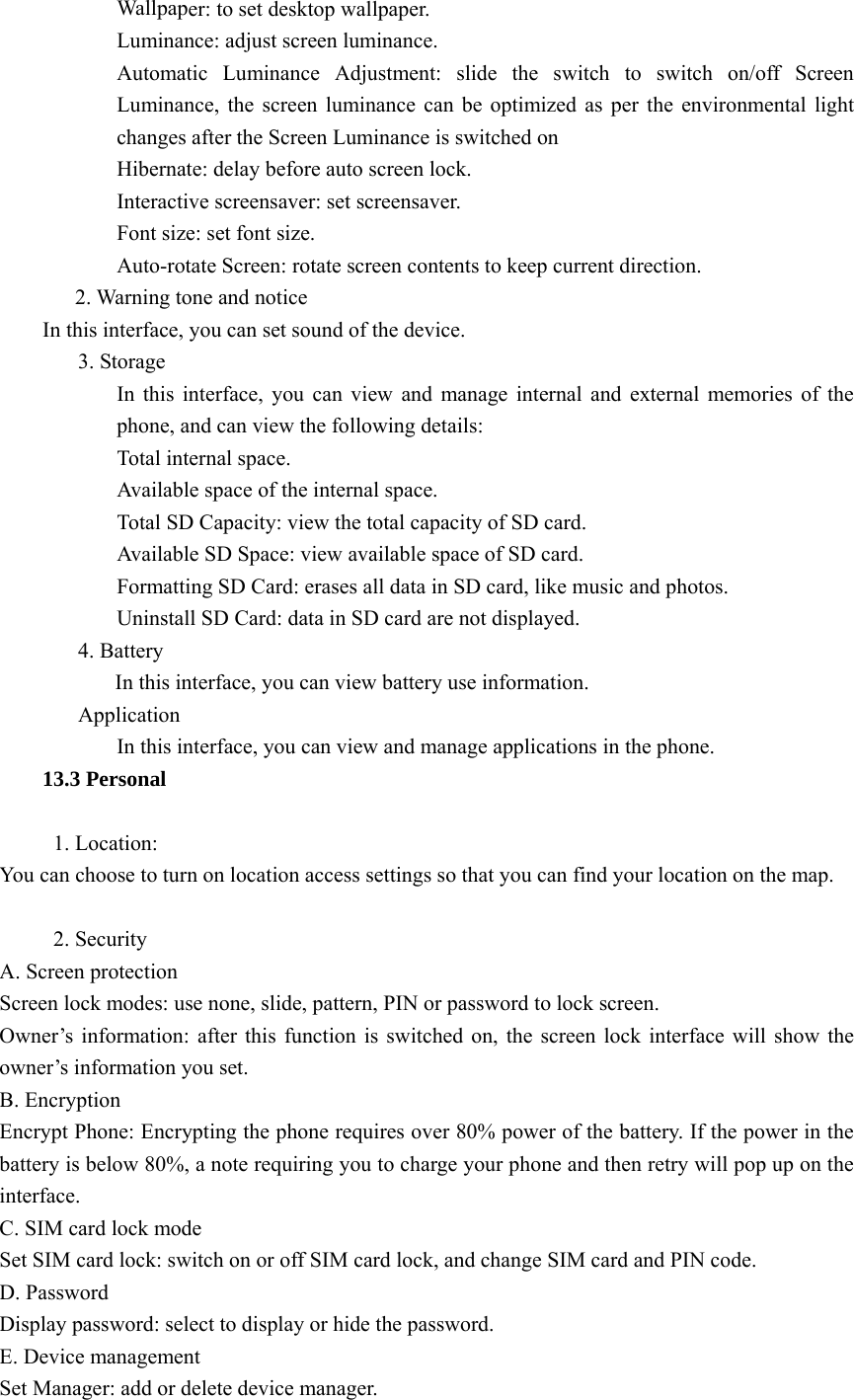  Wallpaper: to set desktop wallpaper. Luminance: adjust screen luminance. Automatic Luminance Adjustment: slide the switch to switch on/off Screen Luminance, the screen luminance can be optimized as per the environmental light changes after the Screen Luminance is switched on Hibernate: delay before auto screen lock. Interactive screensaver: set screensaver. Font size: set font size. Auto-rotate Screen: rotate screen contents to keep current direction.        2. Warning tone and notice In this interface, you can set sound of the device. 3. Storage In this interface, you can view and manage internal and external memories of the phone, and can view the following details: Total internal space. Available space of the internal space. Total SD Capacity: view the total capacity of SD card. Available SD Space: view available space of SD card. Formatting SD Card: erases all data in SD card, like music and photos. Uninstall SD Card: data in SD card are not displayed. 4. Battery In this interface, you can view battery use information. Application In this interface, you can view and manage applications in the phone. 13.3 Personal       1. Location: You can choose to turn on location access settings so that you can find your location on the map.       2. Security A. Screen protection Screen lock modes: use none, slide, pattern, PIN or password to lock screen. Owner’s information: after this function is switched on, the screen lock interface will show the owner’s information you set. B. Encryption Encrypt Phone: Encrypting the phone requires over 80% power of the battery. If the power in the battery is below 80%, a note requiring you to charge your phone and then retry will pop up on the interface. C. SIM card lock mode Set SIM card lock: switch on or off SIM card lock, and change SIM card and PIN code. D. Password Display password: select to display or hide the password. E. Device management Set Manager: add or delete device manager. 