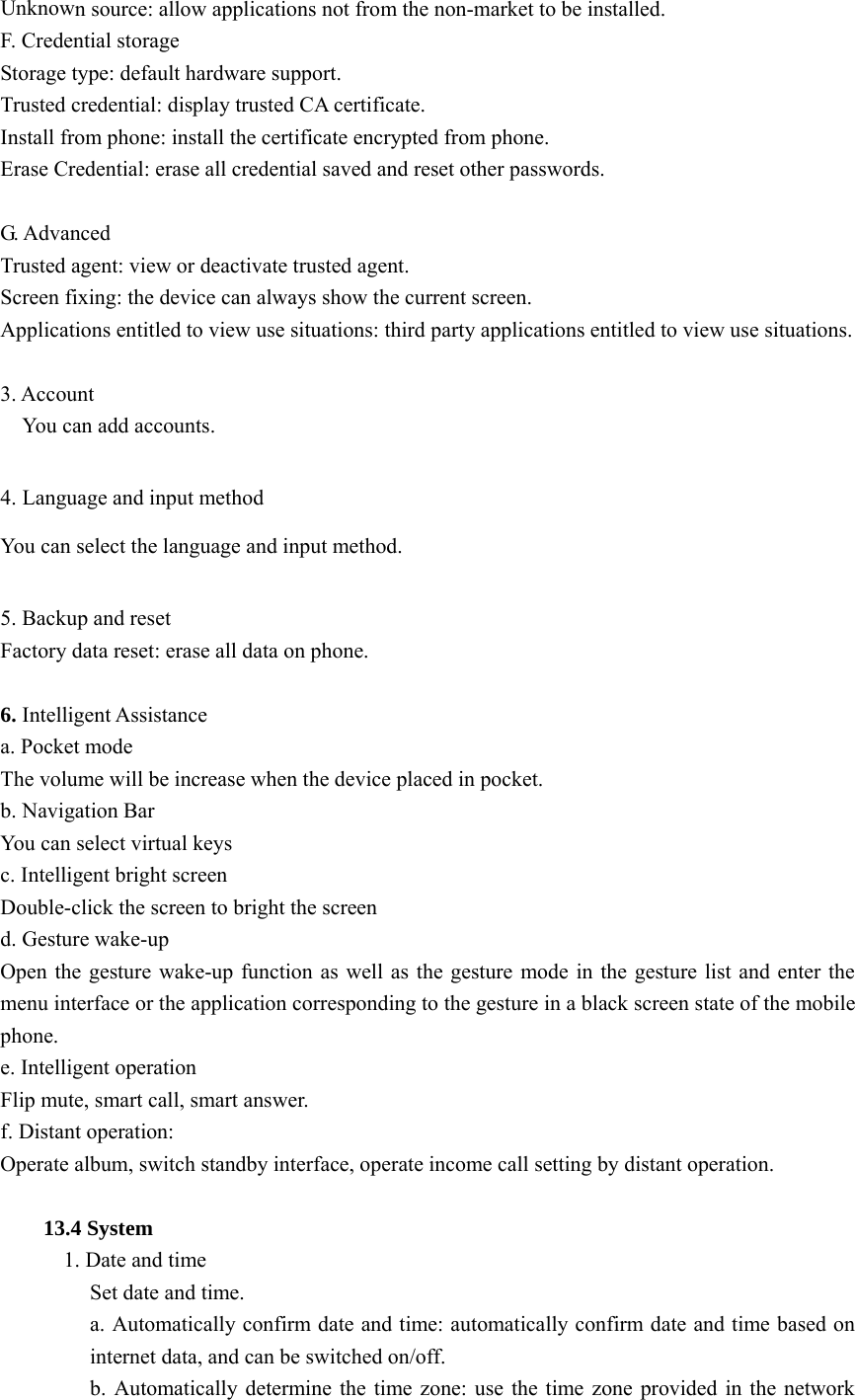  Unknown source: allow applications not from the non-market to be installed. F. Credential storage Storage type: default hardware support. Trusted credential: display trusted CA certificate. Install from phone: install the certificate encrypted from phone. Erase Credential: erase all credential saved and reset other passwords.  G. Advanced Trusted agent: view or deactivate trusted agent. Screen fixing: the device can always show the current screen. Applications entitled to view use situations: third party applications entitled to view use situations.  3. Account   You can add accounts.  4. Language and input method You can select the language and input method.  5. Backup and reset Factory data reset: erase all data on phone.  6. Intelligent Assistance a. Pocket mode The volume will be increase when the device placed in pocket. b. Navigation Bar You can select virtual keys c. Intelligent bright screen Double-click the screen to bright the screen d. Gesture wake-up Open the gesture wake-up function as well as the gesture mode in the gesture list and enter the menu interface or the application corresponding to the gesture in a black screen state of the mobile phone. e. Intelligent operation Flip mute, smart call, smart answer. f. Distant operation: Operate album, switch standby interface, operate income call setting by distant operation.  13.4 System  1. Date and time Set date and time. a. Automatically confirm date and time: automatically confirm date and time based on internet data, and can be switched on/off. b. Automatically determine the time zone: use the time zone provided in the network 