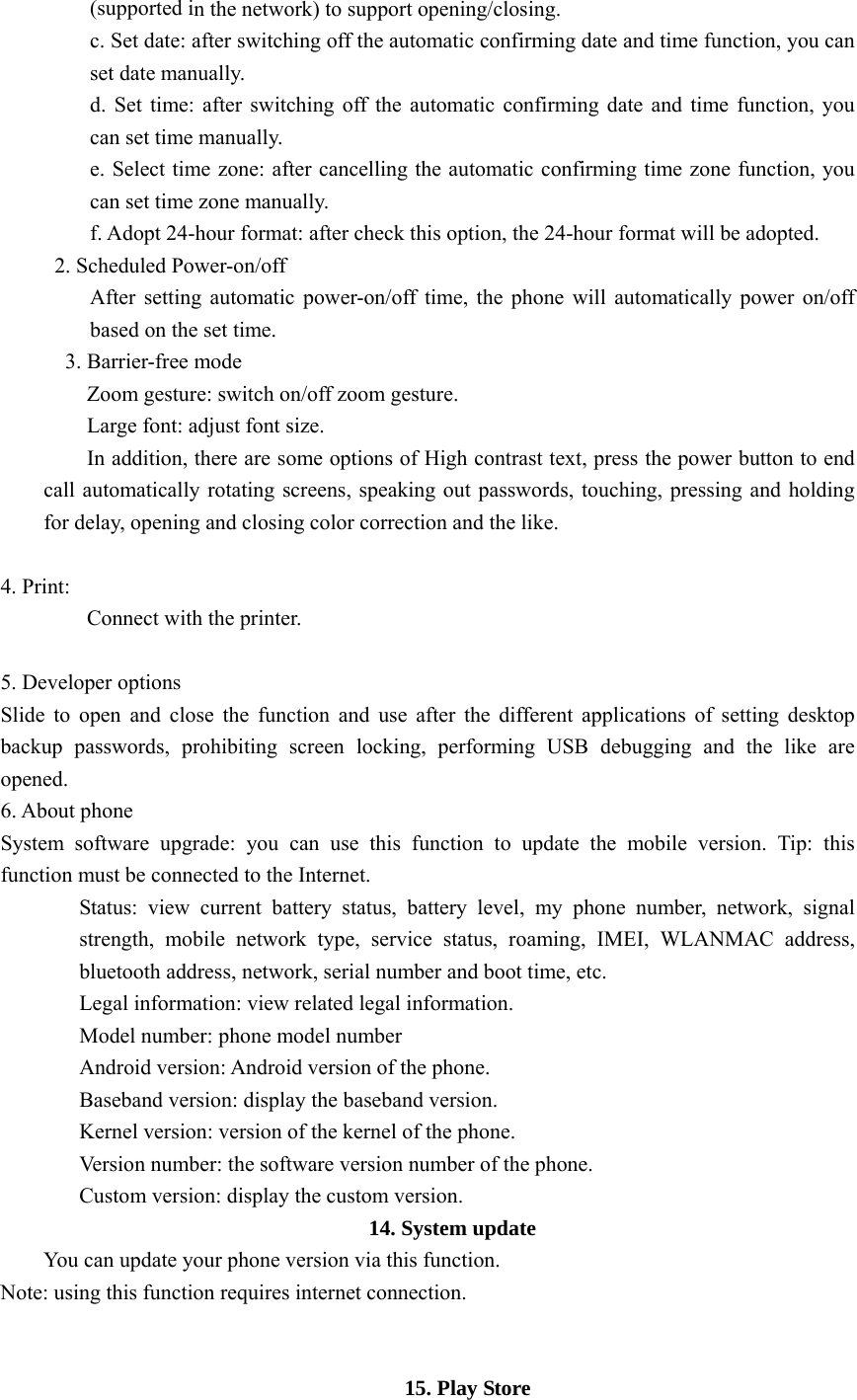  (supported in the network) to support opening/closing. c. Set date: after switching off the automatic confirming date and time function, you can set date manually. d. Set time: after switching off the automatic confirming date and time function, you can set time manually. e. Select time zone: after cancelling the automatic confirming time zone function, you can set time zone manually. f. Adopt 24-hour format: after check this option, the 24-hour format will be adopted. 2. Scheduled Power-on/off After setting automatic power-on/off time, the phone will automatically power on/off based on the set time. 3. Barrier-free mode Zoom gesture: switch on/off zoom gesture. Large font: adjust font size. In addition, there are some options of High contrast text, press the power button to end call automatically rotating screens, speaking out passwords, touching, pressing and holding for delay, opening and closing color correction and the like.  4. Print: Connect with the printer.  5. Developer options Slide to open and close the function and use after the different applications of setting desktop backup passwords, prohibiting screen locking, performing USB debugging and the like are opened. 6. About phone System software upgrade: you can use this function to update the mobile version. Tip: this function must be connected to the Internet. Status: view current battery status, battery level, my phone number, network, signal strength, mobile network type, service status, roaming, IMEI, WLANMAC address, bluetooth address, network, serial number and boot time, etc. Legal information: view related legal information. Model number: phone model number Android version: Android version of the phone. Baseband version: display the baseband version. Kernel version: version of the kernel of the phone. Version number: the software version number of the phone. Custom version: display the custom version.                      14. System update You can update your phone version via this function. Note: using this function requires internet connection.   15. Play Store 