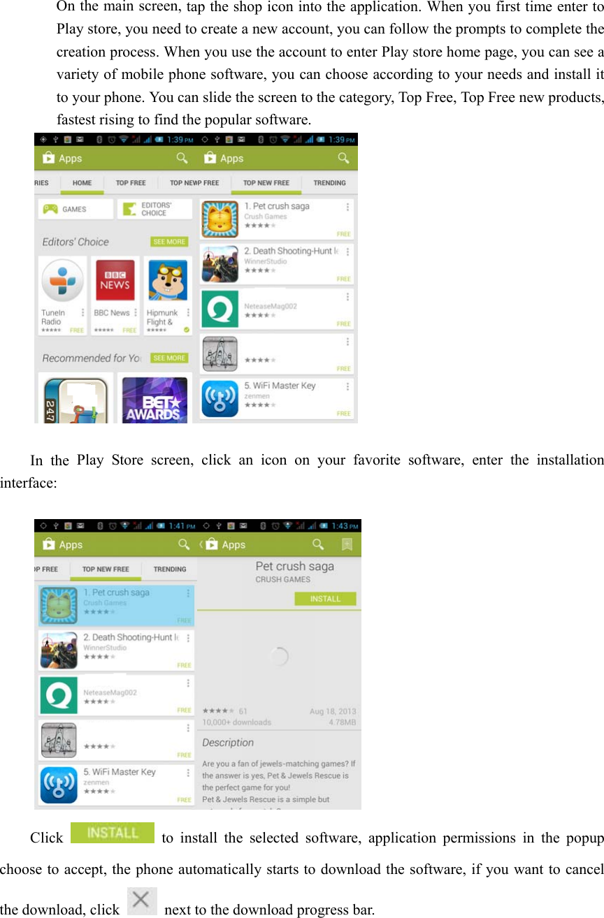  On the main screen, tap the shop icon into the application. When you first time enter to Play store, you need to create a new account, you can follow the prompts to complete the creation process. When you use the account to enter Play store home page, you can see a variety of mobile phone software, you can choose according to your needs and install it to your phone. You can slide the screen to the category, Top Free, Top Free new products, fastest rising to find the popular software.   In the Play Store screen, click an icon on your favorite software, enter the installation interface:   Click   to install the selected software, application permissions in the popup choose to accept, the phone automatically starts to download the software, if you want to cancel the download, click    next to the download progress bar. 