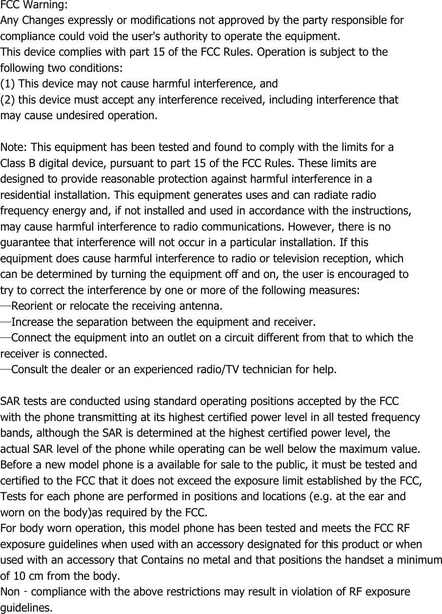 FCC Warning: Any Changes expressly or modifications not approved by the party responsible for compliance could void the user&apos;s authority to operate the equipment. This device complies with part 15 of the FCC Rules. Operation is subject to the following two conditions: (1) This device may not cause harmful interference, and (2) this device must accept any interference received, including interference that may cause undesired operation.  Note: This equipment has been tested and found to comply with the limits for a Class B digital device, pursuant to part 15 of the FCC Rules. These limits are designed to provide reasonable protection against harmful interference in a residential installation. This equipment generates uses and can radiate radio frequency energy and, if not installed and used in accordance with the instructions, may cause harmful interference to radio communications. However, there is no guarantee that interference will not occur in a particular installation. If this equipment does cause harmful interference to radio or television reception, which can be determined by turning the equipment off and on, the user is encouraged to try to correct the interference by one or more of the following measures: —Reorient or relocate the receiving antenna. —Increase the separation between the equipment and receiver. —Connect the equipment into an outlet on a circuit different from that to which the receiver is connected. —Consult the dealer or an experienced radio/TV technician for help.  SAR tests are conducted using standard operating positions accepted by the FCC with the phone transmitting at its highest certified power level in all tested frequency bands, although the SAR is determined at the highest certified power level, the actual SAR level of the phone while operating can be well below the maximum value. Before a new model phone is a available for sale to the public, it must be tested and certified to the FCC that it does not exceed the exposure limit established by the FCC, Tests for each phone are performed in positions and locations (e.g. at the ear and worn on the body)as required by the FCC. For body worn operation, this model phone has been tested and meets the FCC RF exposure guidelines when used with an accessory designated for this product or when used with an accessory that Contains no metal and that positions the handset a minimum of 10 cm from the body. Non‐compliance with the above restrictions may result in violation of RF exposure guidelines. 