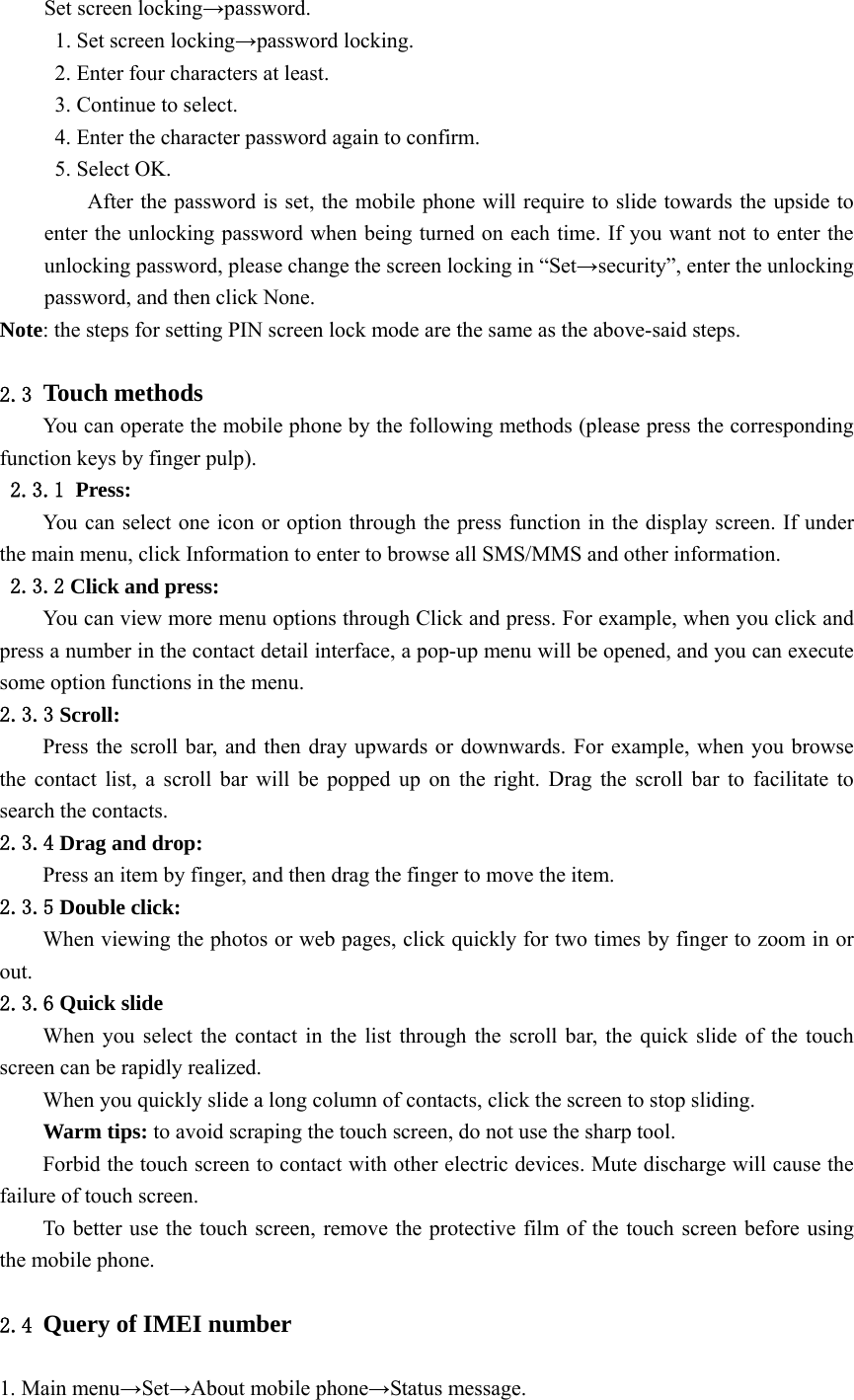  Set screen locking→password. 1. Set screen locking→password locking. 2. Enter four characters at least. 3. Continue to select. 4. Enter the character password again to confirm. 5. Select OK. After the password is set, the mobile phone will require to slide towards the upside to enter the unlocking password when being turned on each time. If you want not to enter the unlocking password, please change the screen locking in “Set→security”, enter the unlocking password, and then click None. Note: the steps for setting PIN screen lock mode are the same as the above-said steps.  2.3 Touch methods You can operate the mobile phone by the following methods (please press the corresponding function keys by finger pulp). 2.3.1 Press: You can select one icon or option through the press function in the display screen. If under the main menu, click Information to enter to browse all SMS/MMS and other information. 2.3.2 Click and press: You can view more menu options through Click and press. For example, when you click and press a number in the contact detail interface, a pop-up menu will be opened, and you can execute some option functions in the menu. 2.3.3 Scroll: Press the scroll bar, and then dray upwards or downwards. For example, when you browse the contact list, a scroll bar will be popped up on the right. Drag the scroll bar to facilitate to search the contacts. 2.3.4 Drag and drop: Press an item by finger, and then drag the finger to move the item. 2.3.5 Double click: When viewing the photos or web pages, click quickly for two times by finger to zoom in or out. 2.3.6 Quick slide When you select the contact in the list through the scroll bar, the quick slide of the touch screen can be rapidly realized. When you quickly slide a long column of contacts, click the screen to stop sliding. Warm tips: to avoid scraping the touch screen, do not use the sharp tool. Forbid the touch screen to contact with other electric devices. Mute discharge will cause the failure of touch screen. To better use the touch screen, remove the protective film of the touch screen before using the mobile phone.  2.4 Query of IMEI number  1. Main menu→Set→About mobile phone→Status message. 