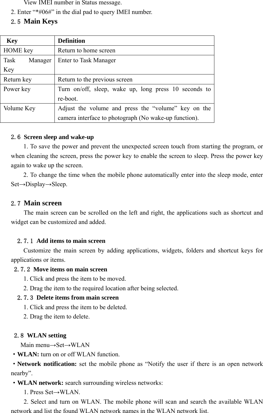  View IMEI number in Status message. 2. Enter “*#06#” in the dial pad to query IMEI number. 2.5 Main Keys  Key Definition HOME key Return to home screen Task Manager Key Enter to Task Manager Return key Return to the previous screen Power key Turn on/off, sleep, wake up, long press 10 seconds to re-boot. Vo l u m e  K e y  Adjust the volume and press the “volume” key on the camera interface to photograph (No wake-up function).  2.6 Screen sleep and wake-up 1. To save the power and prevent the unexpected screen touch from starting the program, or when cleaning the screen, press the power key to enable the screen to sleep. Press the power key again to wake up the screen. 2. To change the time when the mobile phone automatically enter into the sleep mode, enter Set→Display→Sleep.  2.7 Main screen The main screen can be scrolled on the left and right, the applications such as shortcut and widget can be customized and added.  2.7.1 Add items to main screen Customize the main screen by adding applications, widgets, folders and shortcut keys for applications or items. 2.7.2 Move items on main screen 1. Click and press the item to be moved. 2. Drag the item to the required location after being selected. 2.7.3 Delete items from main screen 1. Click and press the item to be deleted. 2. Drag the item to delete.  2.8 WLAN setting Main menu→Set→WLAN ·WLAN: turn on or off WLAN function. ·Network notification: set the mobile phone as “Notify the user if there is an open network nearby”. ·WLAN network: search surrounding wireless networks: 1. Press Set→WLAN. 2. Select and turn on WLAN. The mobile phone will scan and search the available WLAN network and list the found WLAN network names in the WLAN network list. 