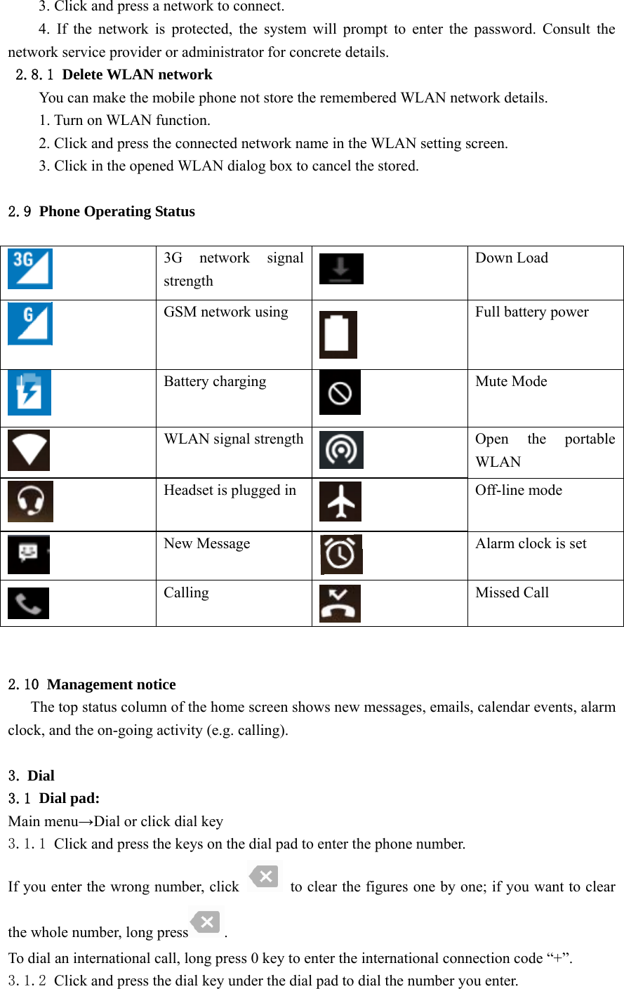  3. Click and press a network to connect. 4. If the network is protected, the system will prompt to enter the password. Consult the network service provider or administrator for concrete details. 2.8.1 Delete WLAN network You can make the mobile phone not store the remembered WLAN network details. 1. Turn on WLAN function. 2. Click and press the connected network name in the WLAN setting screen. 3. Click in the opened WLAN dialog box to cancel the stored.  2.9 Phone Operating Status   3G network signal strength  Down Load  GSM network using  Full battery power  Battery charging  Mute Mode  WLAN signal strength Open the portable WLAN  Headset is plugged in  Off-line mode  New Message  Alarm clock is set  Calling  Missed Call   2.10 Management notice The top status column of the home screen shows new messages, emails, calendar events, alarm clock, and the on-going activity (e.g. calling).  3. Dial 3.1 Dial pad: Main menu→Dial or click dial key 3.1.1 Click and press the keys on the dial pad to enter the phone number. If you enter the wrong number, click    to clear the figures one by one; if you want to clear the whole number, long press . To dial an international call, long press 0 key to enter the international connection code “+”. 3.1.2 Click and press the dial key under the dial pad to dial the number you enter.  