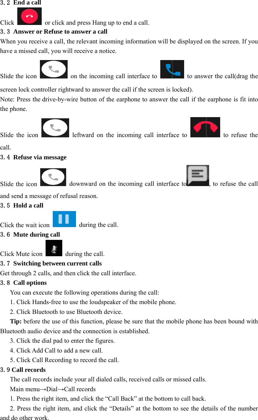  3.2 End a call Click    or click and press Hang up to end a call. 3.3 Answer or Refuse to answer a call When you receive a call, the relevant incoming information will be displayed on the screen. If you have a missed call, you will receive a notice. Slide the icon    on the incoming call interface to    to answer the call(drag the screen lock controller rightward to answer the call if the screen is locked). Note: Press the drive-by-wire button of the earphone to answer the call if the earphone is fit into the phone. Slide the icon   leftward on the incoming call interface to   to refuse the call. 3.4 Refuse via message Slide the icon    downward on the incoming call interface to , to refuse the call and send a message of refusal reason. 3.5 Hold a call Click the wait icon    during the call. 3.6 Mute during call Click Mute icon   during the call. 3.7 Switching between current calls Get through 2 calls, and then click the call interface. 3.8 Call options You can execute the following operations during the call: 1. Click Hands-free to use the loudspeaker of the mobile phone. 2. Click Bluetooth to use Bluetooth device. Tip: before the use of this function, please be sure that the mobile phone has been bound with Bluetooth audio device and the connection is established. 3. Click the dial pad to enter the figures. 4. Click Add Call to add a new call. 5. Click Call Recording to record the call. 3.9 Call records The call records include your all dialed calls, received calls or missed calls. Main menu→Dial→Call records 1. Press the right item, and click the “Call Back” at the bottom to call back. 2. Press the right item, and click the “Details” at the bottom to see the details of the number and do other work. 