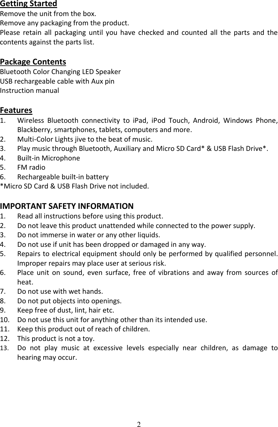 2  Getting Started Remove the unit from the box. Remove any packaging from the product. Please  retain  all  packaging  until  you  have  checked  and  counted  all  the  parts  and  the contents against the parts list.  Package Contents Bluetooth Color Changing LED Speaker USB rechargeable cable with Aux pin Instruction manual  Features 1. Wireless  Bluetooth  connectivity  to  iPad,  iPod  Touch,  Android,  Windows  Phone, Blackberry, smartphones, tablets, computers and more. 2. Multi-Color Lights jive to the beat of music. 3. Play music through Bluetooth, Auxiliary and Micro SD Card* &amp; USB Flash Drive*. 4. Built-in Microphone 5. FM radio 6. Rechargeable built-in battery *Micro SD Card &amp; USB Flash Drive not included.   IMPORTANT SAFETY INFORMATION 1. Read all instructions before using this product. 2. Do not leave this product unattended while connected to the power supply. 3. Do not immerse in water or any other liquids. 4. Do not use if unit has been dropped or damaged in any way. 5. Repairs to electrical equipment should only be performed by qualified personnel. Improper repairs may place user at serious risk. 6. Place  unit  on  sound,  even  surface,  free  of  vibrations  and  away  from  sources  of heat. 7. Do not use with wet hands. 8. Do not put objects into openings. 9. Keep free of dust, lint, hair etc. 10. Do not use this unit for anything other than its intended use. 11. Keep this product out of reach of children. 12. This product is not a toy. 13. Do  not  play  music  at  excessive  levels  especially  near  children,  as  damage  to hearing may occur.      