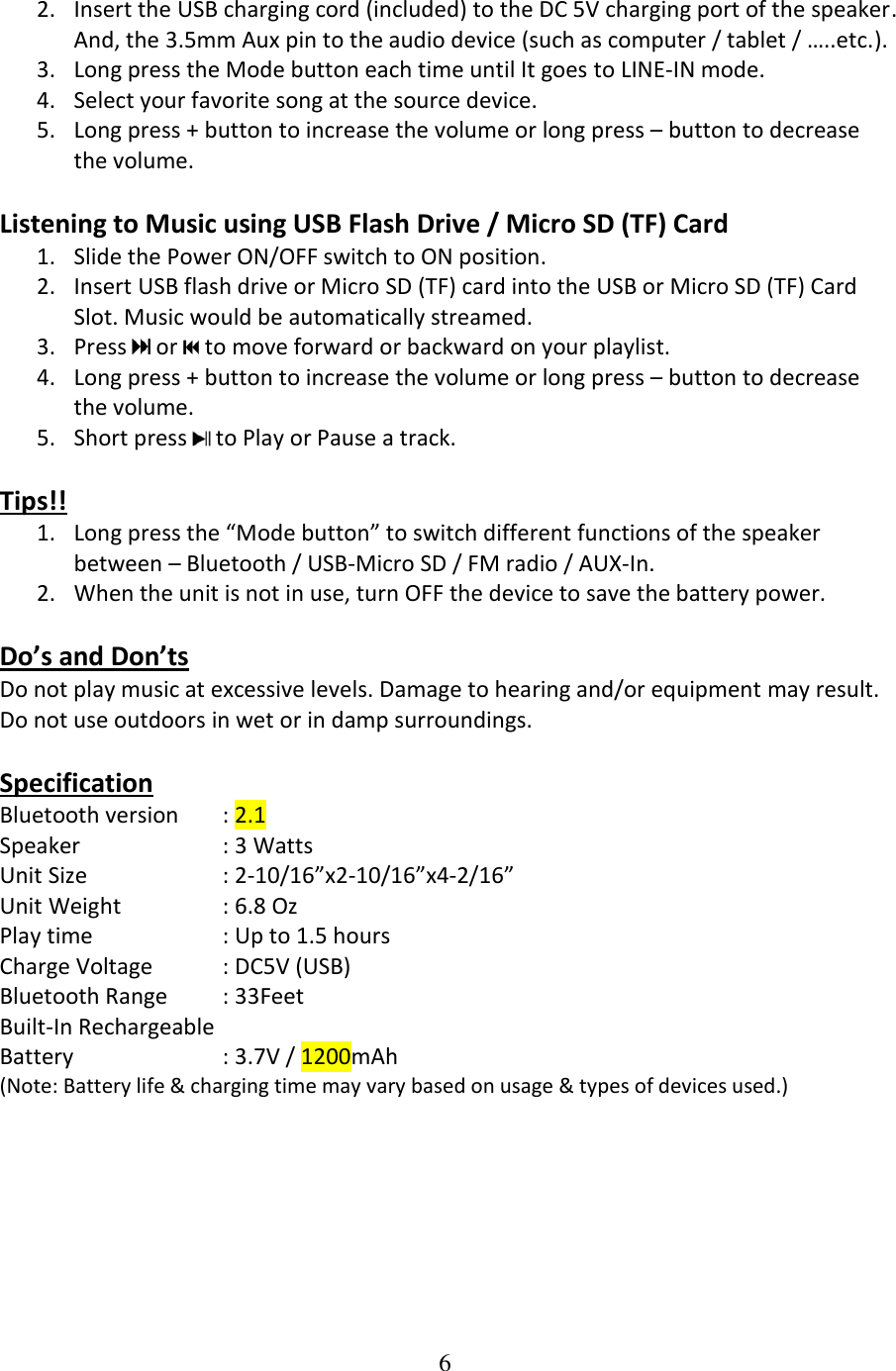 6  2. Insert the USB charging cord (included) to the DC 5V charging port of the speaker. And, the 3.5mm Aux pin to the audio device (such as computer / tablet / &hellip;..etc.). 3. Long press the Mode button each time until It goes to LINE-IN mode. 4. Select your favorite song at the source device. 5. Long press + button to increase the volume or long press &ndash; button to decrease the volume.  Listening to Music using USB Flash Drive / Micro SD (TF) Card  1. Slide the Power ON/OFF switch to ON position. 2. Insert USB flash drive or Micro SD (TF) card into the USB or Micro SD (TF) Card Slot. Music would be automatically streamed. 3. Press   or   to move forward or backward on your playlist. 4. Long press + button to increase the volume or long press &ndash; button to decrease the volume. 5. Short press   to Play or Pause a track.  Tips!! 1. Long press the &ldquo;Mode button&rdquo; to switch different functions of the speaker between &ndash; Bluetooth / USB-Micro SD / FM radio / AUX-In. 2. When the unit is not in use, turn OFF the device to save the battery power.  Do&rsquo;s and Don&rsquo;ts Do not play music at excessive levels. Damage to hearing and/or equipment may result. Do not use outdoors in wet or in damp surroundings.  Specification Bluetooth version  : 2.1 Speaker    : 3 Watts Unit Size    : 2-10/16&rdquo;x2-10/16&rdquo;x4-2/16&rdquo; Unit Weight    : 6.8 Oz  Play time             : Up to 1.5 hours Charge Voltage  : DC5V (USB) Bluetooth Range  : 33Feet Built-In Rechargeable  Battery     : 3.7V / 1200mAh (Note: Battery life &amp; charging time may vary based on usage &amp; types of devices used.)        