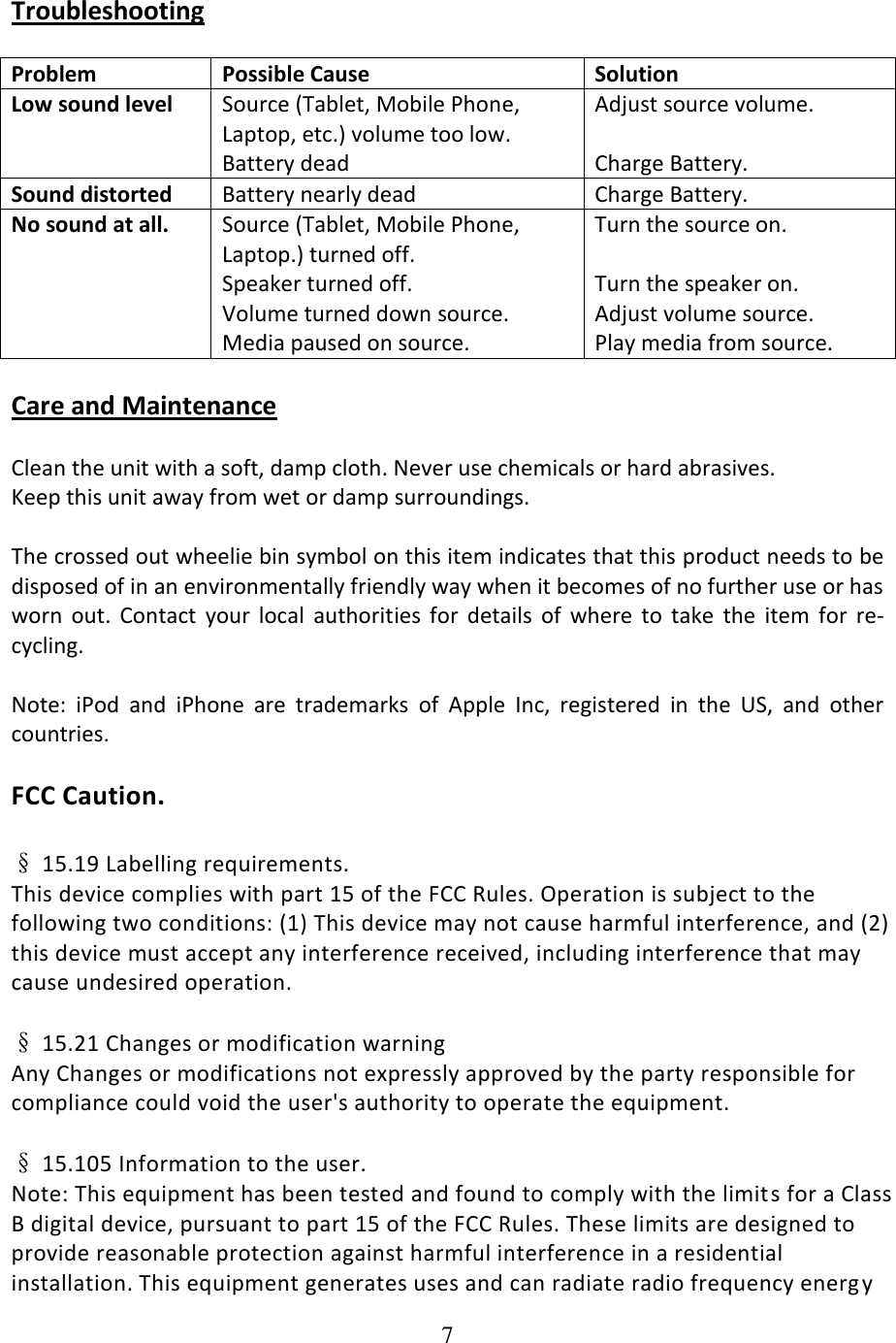 7  Troubleshooting  Problem Possible Cause Solution Low sound level Source (Tablet, Mobile Phone, Laptop, etc.) volume too low. Battery dead Adjust source volume.  Charge Battery. Sound distorted Battery nearly dead Charge Battery. No sound at all. Source (Tablet, Mobile Phone, Laptop.) turned off.  Speaker turned off.  Volume turned down source. Media paused on source. Turn the source on.  Turn the speaker on. Adjust volume source. Play media from source.  Care and Maintenance  Clean the unit with a soft, damp cloth. Never use chemicals or hard abrasives. Keep this unit away from wet or damp surroundings.  The crossed out wheelie bin symbol on this item indicates that this product needs to be disposed of in an environmentally friendly way when it becomes of no further use or has worn  out.  Contact  your  local  authorities  for  details  of  where  to  take  the  item  for  re-cycling.  Note:  iPod  and  iPhone  are  trademarks  of  Apple  Inc,  registered  in  the  US,  and  other countries.  FCC Caution.  &sect; 15.19 Labelling requirements. This device complies with part 15 of the FCC Rules. Operation is subject to the following two conditions: (1) This device may not cause harmful interference, and (2) this device must accept any interference received, including interference that may cause undesired operation.  &sect; 15.21 Changes or modification warning Any Changes or modifications not expressly approved by the party responsible for compliance could void the user's authority to operate the equipment.  &sect; 15.105 Information to the user. Note: This equipment has been tested and found to comply with the limit s for a Class B digital device, pursuant to part 15 of the FCC Rules. These limits are designed to provide reasonable protection against harmful interference in a residential installation. This equipment generates uses and can radiate radio frequency energ y 