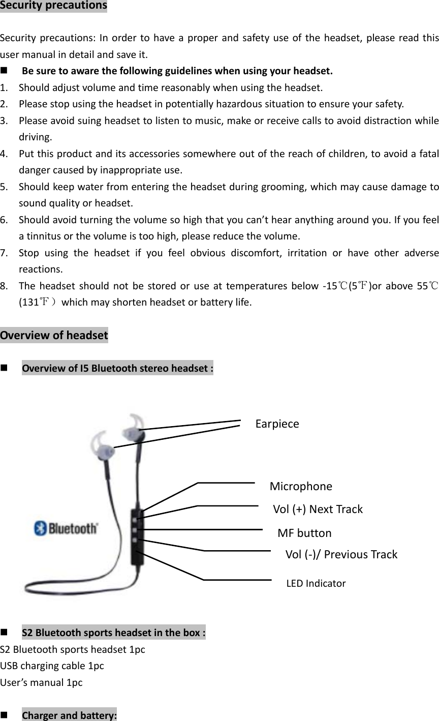 SecurityprecautionsSecurityprecautions:Inordertohaveaproperandsafetyuseoftheheadset,pleasereadthisusermanualindetailandsaveit. Besuretoawarethefollowingguidelineswhenusingyourheadset.1. Shouldadjustvolumeandtimereasonablywhenusingtheheadset.2. Pleasestopusingtheheadsetinpotentiallyhazardoussituationtoensureyoursafety.3. Pleaseavoidsuingheadsettolistentomusic,makeorreceivecallstoavoiddistractionwhiledriving.4. Putthisproductanditsaccessoriessomewhereoutofthereachofchildren,toavoidafataldangercausedbyinappropriateuse.5. Shouldkeepwaterfromenteringtheheadsetduringgrooming,whichmaycausedamagetosoundqualityorheadset.6. Shouldavoidturningthevolumesohighthatyoucan&rsquo;thearanythingaroundyou.Ifyoufeelatinnitusorthevolumeistoohigh,pleasereducethevolume.7. Stopusingtheheadsetifyoufeelobviousdiscomfort,irritationorhaveotheradversereactions.8. Theheadsetshouldnotbestoredoruseattemperaturesbelow‐15℃(5℉)orabove55℃(131℉）whichmayshortenheadsetorbatterylife.Overviewofheadset OverviewofI5Bluetoothstereoheadset: S2Bluetoothsportsheadsetinthebox:S2Bluetoothsportsheadset1pcUSBchargingcable1pcUser&rsquo;smanual1pc Chargerandbattery:EarpieceMicrophoneVol(+)NextTrackMFbuttonVol(‐)/PreviousTrackLEDIndicator