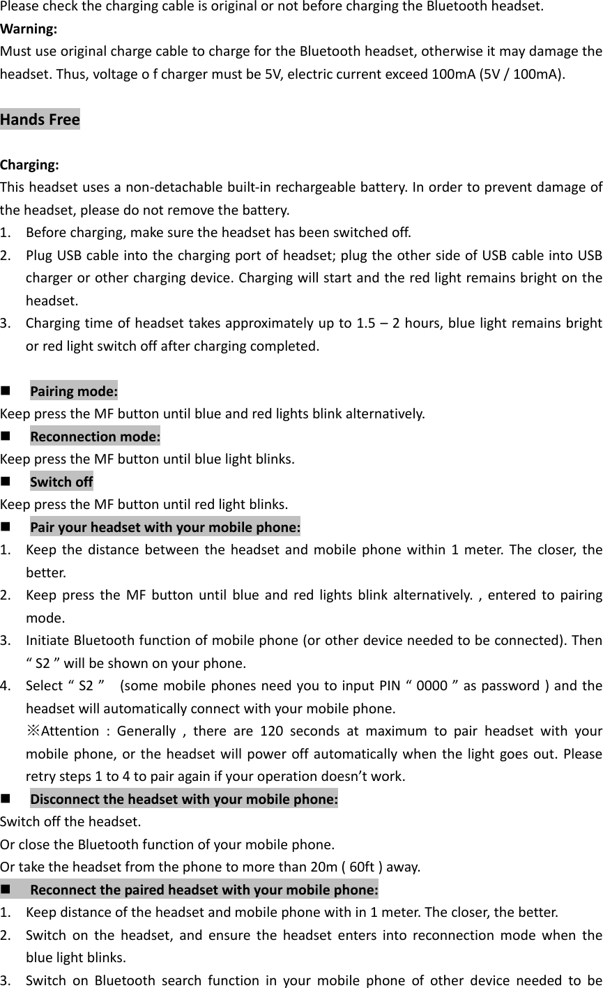 PleasecheckthechargingcableisoriginalornotbeforechargingtheBluetoothheadset.Warning:MustuseoriginalchargecabletochargefortheBluetoothheadset,otherwiseitmaydamagetheheadset.Thus,voltageofchargermustbe5V,electriccurrentexceed100mA(5V/100mA).HandsFreeCharging:Thisheadsetusesanon‐detachablebuilt‐inrechargeablebattery.Inordertopreventdamageoftheheadset,pleasedonotremovethebattery.1. Beforecharging,makesuretheheadsethasbeenswitchedoff.2. PlugUSBcableintothechargingportofheadset;plugtheothersideofUSBcableintoUSBchargerorotherchargingdevice.Chargingwillstartandtheredlightremainsbrightontheheadset.3. Chargingtimeofheadsettakesapproximatelyupto1.5&ndash;2hours,bluelightremainsbrightorredlightswitchoffafterchargingcompleted. Pairingmode:KeeppresstheMFbuttonuntilblueandredlightsblinkalternatively. Reconnectionmode:KeeppresstheMFbuttonuntilbluelightblinks. SwitchoffKeeppresstheMFbuttonuntilredlightblinks. Pairyourheadsetwithyourmobilephone:1. Keepthedistancebetweentheheadsetandmobilephonewithin1meter.Thecloser,thebetter.2. KeeppresstheMFbuttonuntilblueandredlightsblinkalternatively.,enteredtopairingmode.3. InitiateBluetoothfunctionofmobilephone(orotherdeviceneededtobeconnected).Then&ldquo;S2&rdquo;willbeshownonyourphone.4. Select&ldquo;S2&rdquo;(somemobilephonesneedyoutoinputPIN&ldquo;0000&rdquo;aspassword)andtheheadsetwillautomaticallyconnectwithyourmobilephone.※Attention:Generally,thereare120secondsatmaximumtopairheadsetwithyourmobilephone,ortheheadsetwillpoweroffautomaticallywhenthelightgoesout.Pleaseretrysteps1to4topairagainifyouroperationdoesn&rsquo;twork. Disconnecttheheadsetwithyourmobilephone:Switchofftheheadset.OrclosetheBluetoothfunctionofyourmobilephone.Ortaketheheadsetfromthephonetomorethan20m(60ft)away. Reconnectthepairedheadsetwithyourmobilephone:1. Keepdistanceoftheheadsetandmobilephonewithin1meter.Thecloser,thebetter.2. Switchontheheadset,andensuretheheadsetentersintoreconnectionmodewhenthebluelightblinks.3. SwitchonBluetoothsearchfunctioninyourmobilephoneofotherdeviceneededtobe