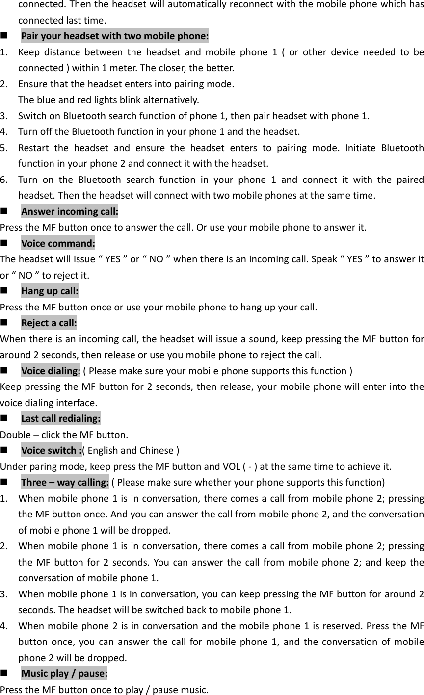 connected.Thentheheadsetwillautomaticallyreconnectwiththemobilephonewhichhasconnectedlasttime. Pairyourheadsetwithtwomobilephone:1. Keepdistancebetweentheheadsetandmobilephone1(orotherdeviceneededtobeconnected)within1meter.Thecloser,thebetter.2. Ensurethattheheadsetentersintopairingmode.Theblueandredlightsblinkalternatively.3. SwitchonBluetoothsearchfunctionofphone1,thenpairheadsetwithphone1.4. TurnofftheBluetoothfunctioninyourphone1andtheheadset.5. Restarttheheadsetandensuretheheadsetenterstopairingmode.InitiateBluetoothfunctioninyourphone2andconnectitwiththeheadset.6. TurnontheBluetoothsearchfunctioninyourphone1andconnectitwiththepairedheadset.Thentheheadsetwillconnectwithtwomobilephonesatthesametime. Answerincomingcall:PresstheMFbuttononcetoanswerthecall.Oruseyourmobilephonetoanswerit. Voicecommand:Theheadsetwillissue&ldquo;YES&rdquo;or&ldquo;NO&rdquo;whenthereisanincomingcall.Speak&ldquo;YES&rdquo;toansweritor&ldquo;NO&rdquo;torejectit. Hangupcall:PresstheMFbuttononceoruseyourmobilephonetohangupyourcall. Rejectacall:Whenthereisanincomingcall,theheadsetwillissueasound,keeppressingtheMFbuttonforaround2seconds,thenreleaseoruseyoumobilephonetorejectthecall. Voicedialing:(Pleasemakesureyourmobilephonesupportsthisfunction)KeeppressingtheMFbuttonfor2seconds,thenrelease,yourmobilephonewillenterintothevoicedialinginterface. Lastcallredialing:Double&ndash;clicktheMFbutton. Voiceswitch:(EnglishandChinese)Underparingmode,keeppresstheMFbuttonandVOL(‐)atthesametimetoachieveit. Three&ndash;waycalling:(Pleasemakesurewhetheryourphonesupportsthisfunction)1. Whenmobilephone1isinconversation,therecomesacallfrommobilephone2;pressingtheMFbuttononce.Andyoucananswerthecallfrommobilephone2,andtheconversationofmobilephone1willbedropped.2. Whenmobilephone1isinconversation,therecomesacallfrommobilephone2;pressingtheMFbuttonfor2seconds.Youcananswerthecallfrommobilephone2;andkeeptheconversationofmobilephone1.3. Whenmobilephone1isinconversation,youcankeeppressingtheMFbuttonforaround2seconds.Theheadsetwillbeswitchedbacktomobilephone1.4. Whenmobilephone2isinconversationandthemobilephone1isreserved.PresstheMFbuttononce,youcananswerthecallformobilephone1,andtheconversationofmobilephone2willbedropped. Musicplay/pause:PresstheMFbuttononcetoplay/pausemusic.
