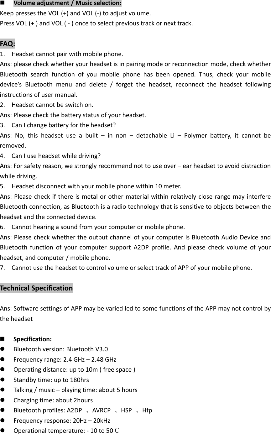  Volumeadjustment/Musicselection:KeeppressestheVOL(+)andVOL(‐)toadjustvolume.PressVOL(+)andVOL(‐)oncetoselectprevioustrackornexttrack.FAQ:1. Headsetcannotpairwithmobilephone.Ans:pleasecheckwhetheryourheadsetisinpairingmodeorreconnectionmode,checkwhetherBluetoothsearchfunctionofyoumobilephonehasbeenopened.Thus,checkyourmobiledevice&rsquo;sBluetoothmenuanddelete/forgettheheadset,reconnecttheheadsetfollowinginstructionsofusermanual.2. Headsetcannotbeswitchon.Ans:Pleasecheckthebatterystatusofyourheadset.3. CanIchangebatteryfortheheadset?Ans:No,thisheadsetuseabuilt&ndash;innon&ndash;detachableLi&ndash;Polymerbattery,itcannotberemoved.4. CanIuseheadsetwhiledriving?Ans:Forsafetyreason,westronglyrecommendnottouseover&ndash;earheadsettoavoiddistractionwhiledriving.5. Headsetdisconnectwithyourmobilephonewithin10meter.Ans:PleasecheckifthereismetalorothermaterialwithinrelativelycloserangemayinterfereBluetoothconnection,asBluetoothisaradiotechnologythatissensitivetoobjectsbetweentheheadsetandtheconnecteddevice.6. Cannothearingasoundfromyourcomputerormobilephone.Ans:PleasecheckwhethertheoutputchannelofyourcomputerisBluetoothAudioDeviceandBluetoothfunctionofyourcomputersupportA2DPprofile.Andpleasecheckvolumeofyourheadset,andcomputer/mobilephone.7. CannotusetheheadsettocontrolvolumeorselecttrackofAPPofyourmobilephone.TechnicalSpecificationAns:SoftwaresettingsofAPPmaybevariedledtosomefunctionsoftheAPPmaynotcontrolbytheheadset Specification: Bluetoothversion:BluetoothV3.0 Frequencyrange:2.4GHz&ndash;2.48GHz Operatingdistance:upto10m(freespace) Standbytime:upto180hrs Talking/music&ndash;playingtime:about5hours Chargingtime:about2hours Bluetoothprofiles:A2DP、AVRCP、HSP、Hfp Frequencyresponse:20Hz&ndash;20kHz Operationaltemperature:‐10to50℃