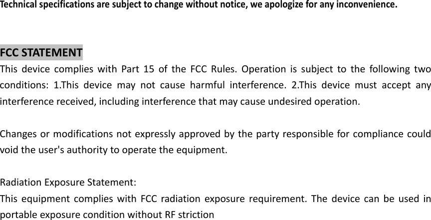 Techn icalspecificationsaresubjecttochangewithoutnotice,weapologizeforanyinconvenience.FCCSTATEMENTThisdevicecomplieswithPart15oftheFCCRules.Operationissubjecttothefollowingtwoconditions:1.Thisdevicemaynotcauseharmfulinterference.2.Thisdevicemustacceptanyinterferencereceived,includinginterferencethatmaycauseundesiredoperation.Changesormodificationsnotexpresslyapprovedbythepartyresponsibleforcompliancecouldvoidtheuser'sauthoritytooperatetheequipment.RadiationExposureStatement:ThisequipmentcomplieswithFCCradiationexposurerequirement.ThedevicecanbeusedinportableexposureconditionwithoutRFstriction