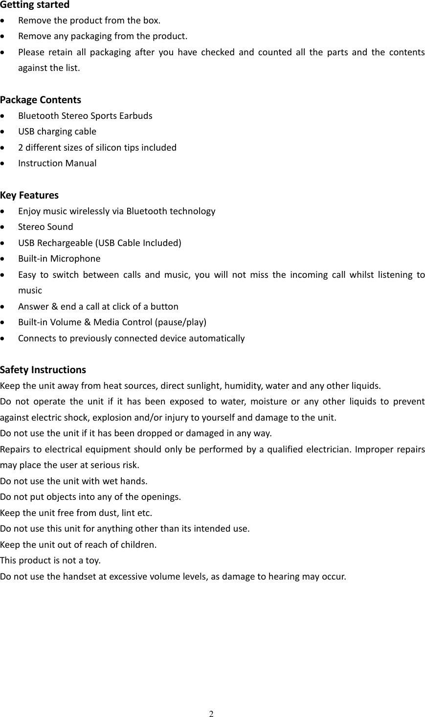 2Getting startedRemove the product from the box.Remove any packaging from the product.Please retain all packaging after you have checked and counted all the parts and the contentsagainst the list.Package ContentsBluetooth Stereo Sports EarbudsUSB charging cable2 different sizes of silicon tips includedInstruction ManualKey FeaturesEnjoy music wirelessly via Bluetooth technologyStereo SoundUSB Rechargeable (USB Cable Included)Built-in MicrophoneEasy to switch between calls and music, you will not miss the incoming call whilst listening tomusicAnswer &amp; end a call at click of a buttonBuilt-in Volume &amp; Media Control (pause/play)Connects to previously connected device automaticallySafety InstructionsKeep the unit away from heat sources, direct sunlight, humidity, water and any other liquids.Do not operate the unit if it has been exposed to water, moisture or any other liquids to preventagainst electric shock, explosion and/or injury to yourself and damage to the unit.Do not use the unit if it has been dropped or damaged in any way.Repairs to electrical equipment should only be performed by a qualified electrician. Improper repairsmay place the user at serious risk.Do not use the unit with wet hands.Do not put objects into any of the openings.Keep the unit free from dust, lint etc.Do not use this unit for anything other than its intended use.Keep the unit out of reach of children.This product is not a toy.Do not use the handset at excessive volume levels, as damage to hearing may occur.