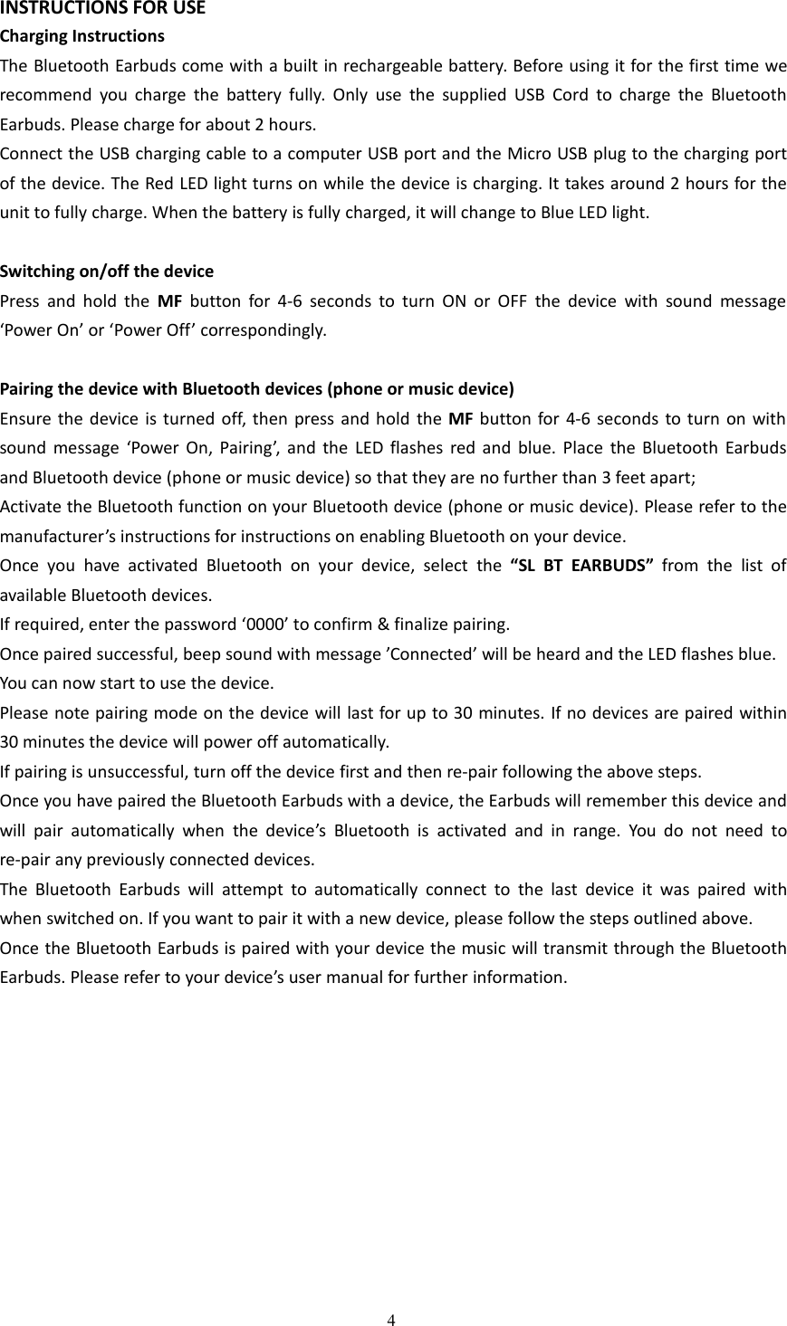 4INSTRUCTIONS FOR USECharging InstructionsThe Bluetooth Earbuds come with a built in rechargeable battery. Before using it for the first time werecommend you charge the battery fully. Only use the supplied USB Cord to charge the BluetoothEarbuds. Please charge for about 2 hours.Connect the USB charging cable to a computer USB port and the Micro USB plug to the charging portof the device. The Red LED light turns on while the device is charging. It takes around 2 hours for theunit to fully charge. When the battery is fully charged, it will change to Blue LED light.Switching on/off the devicePress and hold the MF button for 4-6 seconds to turn ON or OFF the device with sound message&lsquo;Power On&rsquo; or &lsquo;Power Off&rsquo; correspondingly.Pairing the device with Bluetooth devices (phone or music device)Ensure the device is turned off, then press and hold the MF button for 4-6 seconds to turn on withsound message &lsquo;Power On, Pairing&rsquo;, and the LED flashes red and blue. Place the Bluetooth Earbudsand Bluetooth device (phone or music device) so that they are no further than 3 feet apart;Activate the Bluetooth function on your Bluetooth device (phone or music device). Please refer to themanufacturer&rsquo;s instructions for instructions on enabling Bluetooth on your device.Once you have activated Bluetooth on your device, select the &ldquo;SL BT EARBUDS&rdquo; from the list ofavailable Bluetooth devices.If required, enter the password &lsquo;0000&rsquo; to confirm &amp; finalize pairing.Once paired successful, beep sound with message &rsquo;Connected&rsquo; will be heard and the LED flashes blue.You can now start to use the device.Please note pairing mode on the device will last for up to 30 minutes. If no devices are paired within30 minutes the device will power off automatically.If pairing is unsuccessful, turn off the device first and then re-pair following the above steps.Once you have paired the Bluetooth Earbuds with a device, the Earbuds will remember this device andwill pair automatically when the device&rsquo;s Bluetooth is activated and in range. You do not need tore-pair any previously connected devices.The Bluetooth Earbuds will attempt to automatically connect to the last device it was paired withwhen switched on. If you want to pair it with a new device, please follow the steps outlined above.Once the Bluetooth Earbuds is paired with your device the music will transmit through the BluetoothEarbuds. Please refer to your device&rsquo;s user manual for further information.