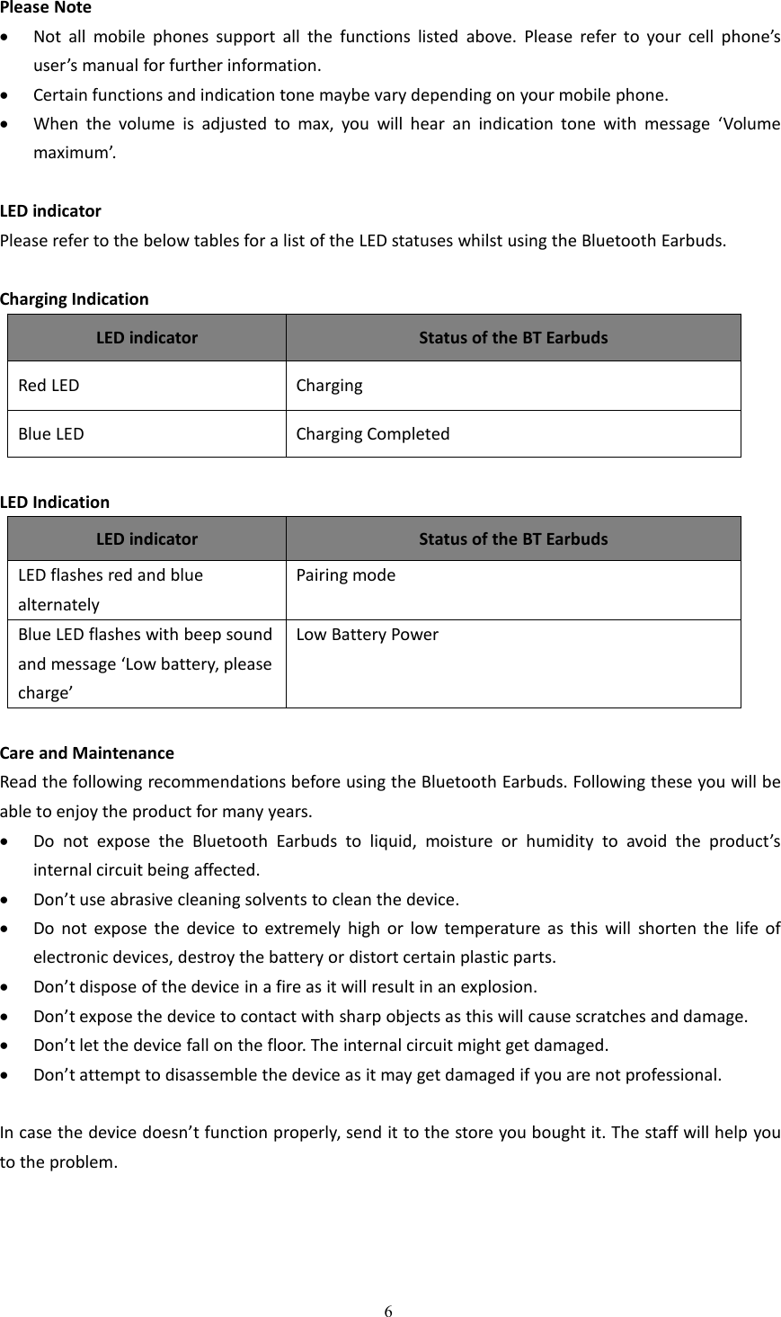 6Please NoteNot all mobile phones support all the functions listed above. Please refer to your cell phone&rsquo;suser&rsquo;s manual for further information.Certain functions and indication tone maybe vary depending on your mobile phone.When the volume is adjusted to max, you will hear an indication tone with message &lsquo;Volumemaximum&rsquo;.LED indicatorPlease refer to the below tables for a list of the LED statuses whilst using the Bluetooth Earbuds.Charging IndicationLED indicatorStatus of the BT EarbudsRed LEDChargingBlue LEDCharging CompletedLED IndicationLED indicatorStatus of the BT EarbudsLED flashes red and bluealternatelyPairing modeBlue LED flashes with beep soundand message &lsquo;Low battery, pleasecharge&rsquo;Low Battery PowerCare and MaintenanceRead the following recommendations before using the Bluetooth Earbuds. Following these you will beable to enjoy the product for many years.Do not expose the Bluetooth Earbuds to liquid, moisture or humidity to avoid the product&rsquo;sinternal circuit being affected.Don&rsquo;t use abrasive cleaning solvents to clean the device.Do not expose the device to extremely high or low temperature as this will shorten the life ofelectronic devices, destroy the battery or distort certain plastic parts.Don&rsquo;t dispose of the device in a fire as it will result in an explosion.Don&rsquo;t expose the device to contact with sharp objects as this will cause scratches and damage.Don&rsquo;t let the device fall on the floor. The internal circuit might get damaged.Don&rsquo;t attempt to disassemble the device as it may get damaged if you are not professional.In case the device doesn&rsquo;t function properly, send it to the store you bought it. The staff will help youto the problem.