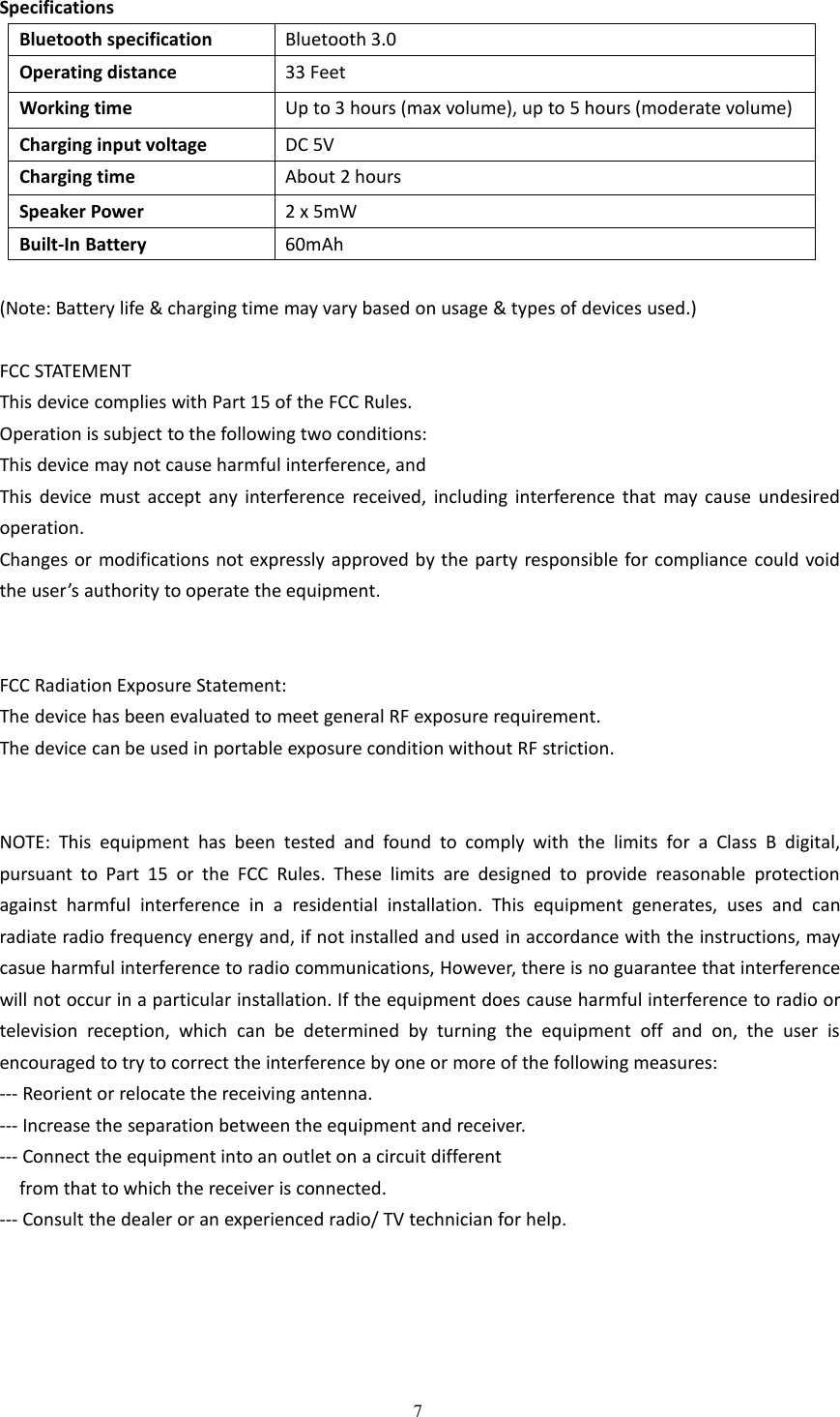 7SpecificationsBluetooth specificationBluetooth 3.0Operating distance33 FeetWorking timeUp to 3 hours (max volume), up to 5 hours (moderate volume)Charging input voltageDC 5VCharging timeAbout 2 hoursSpeaker Power2 x 5mWBuilt-In Battery60mAh(Note: Battery life &amp; charging time may vary based on usage &amp; types of devices used.)FCC STATEMENTThis device complies with Part 15 of the FCC Rules.Operation is subject to the following two conditions:This device may not cause harmful interference, andThis device must accept any interference received, including interference that may cause undesiredoperation.Changes or modifications not expressly approved by the party responsible for compliance could voidthe user&rsquo;s authority to operate the equipment.FCC Radiation Exposure Statement:The device has been evaluated to meet general RF exposure requirement.The device can be used in portable exposure condition without RF striction.NOTE: This equipment has been tested and found to comply with the limits for a Class B digital,pursuant to Part 15 or the FCC Rules. These limits are designed to provide reasonable protectionagainst harmful interference in a residential installation. This equipment generates, uses and canradiate radio frequency energy and, if not installed and used in accordance with the instructions, maycasue harmful interference to radio communications, However, there is no guarantee that interferencewill not occur in a particular installation. If the equipment does cause harmful interference to radio ortelevision reception, which can be determined by turning the equipment off and on, the user isencouraged to try to correct the interference by one or more of the following measures:--- Reorient or relocate the receiving antenna.--- Increase the separation between the equipment and receiver.--- Connect the equipment into an outlet on a circuit differentfrom that to which the receiver is connected.--- Consult the dealer or an experienced radio/ TV technician for help.