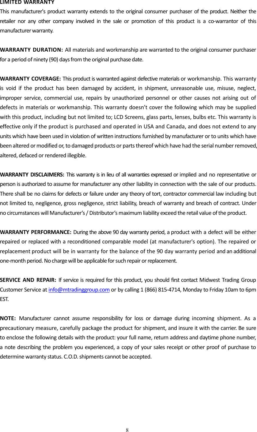 8LIMITED WARRANTYThis manufacturer's product warranty extends to the original consumer purchaser of the product. Neither theretailer nor any other company involved in the sale or promotion of this product is a co-warrantor of thismanufacturer warranty.WARRANTY DURATION: All materials and workmanship are warranted to the original consumer purchaserfor a period of ninety (90) days from the original purchase date.WARRANTY COVERAGE: This product is warranted against defective materials or workmanship. This warrantyis void if the product has been damaged by accident, in shipment, unreasonable use, misuse, neglect,improper service, commercial use, repairs by unauthorized personnel or other causes not arising out ofdefects in materials or workmanship. This warranty doesn&rsquo;t cover the following which may be suppliedwith this product, including but not limited to; LCD Screens, glass parts, lenses, bulbs etc. This warranty iseffective only if the product is purchased and operated in USA and Canada, and does not extend to anyunits which have been used in violation of written instructions furnished by manufacturer or to units which havebeen altered or modified or, to damaged products or parts thereof which have had the serial number removed,altered, defaced or rendered illegible.WARRANTY DISCLAIMERS: This warranty is in lieu of all warranties expressed or implied and no representative orperson is authorized to assume for manufacturer any other liability in connection with the sale of our products.There shall be no claims for defects or failure under any theory of tort, contractor commercial law including butnot limited to, negligence, gross negligence, strict liability, breach of warranty and breach of contract. Underno circumstances will Manufacturer&rsquo;s / Distributor&rsquo;s maximum liability exceed the retail value of the product.WARRANTY PERFORMANCE: During the above 90 day warranty period, a product with a defect will be eitherrepaired or replaced with a reconditioned comparable model (at manufacturer's option). The repaired orreplacement product will be in warranty for the balance of the 90 day warranty period and an additionalone-month period. No charge will be applicable for such repair or replacement.SERVICE AND REPAIR: If service is required for this product, you should first contact Midwest Trading GroupCustomer Service at info@mtradinggroup.com or by calling 1 (866) 815-4714, Monday to Friday 10am to 6pmEST.NOTE: Manufacturer cannot assume responsibility for loss or damage during incoming shipment. As aprecautionary measure, carefully package the product for shipment, and insure it with the carrier. Be sureto enclose the following details with the product: your full name, return address and daytime phone number,a note describing the problem you experienced, a copy of your sales receipt or other proof of purchase todetermine warranty status. C.O.D. shipments cannot be accepted.