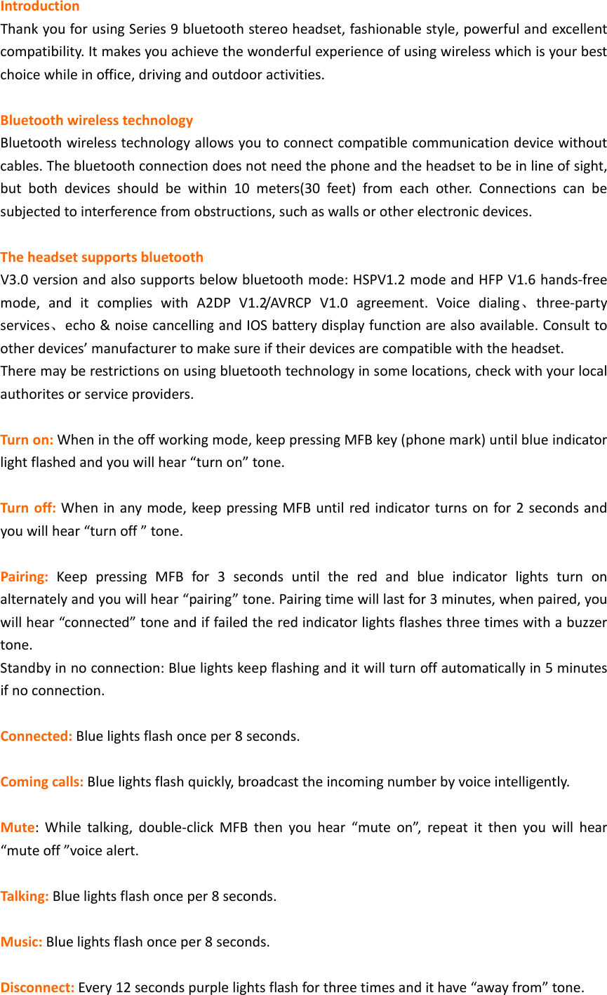IntroductionThankyouforusingSeries9bluetoothstereoheadset,fashionablestyle,powerfulandexcellentcompatibility.Itmakesyouachievethewonderfulexperienceofusingwirelesswhichisyourbestchoicewhileinoffice,drivingandoutdooractivities.BluetoothwirelesstechnologyBluetoothwirelesstechnologyallowsyoutoconnectcompatiblecommunicationdevicewithoutcables.Thebluetoothconnectiondoesnotneedthephoneandtheheadsettobeinlineofsight,butbothdevicesshouldbewithin10meters(30feet)fromeachother.Connectionscanbesubjectedtointerferencefromobstructions,suchaswallsorotherelectronicdevices.TheheadsetsupportsbluetoothV3.0versionandalsosupportsbelowbluetoothmode:HSPV1.2modeandHFPV1.6hands‐freemode,anditcomplieswithA2DPV1.2/AVRCPV1.0agreement.Voicedialing、three‐partyservices、echo&amp;noisecancellingandIOSbatterydisplayfunctionarealsoavailable.Consulttootherdevices&rsquo;manufacturertomakesureiftheirdevicesarecompatiblewiththeheadset.Theremayberestrictionsonusingbluetoothtechnologyinsomelocations,checkwithyourlocalauthoritesorserviceproviders.Turnon:Whenintheoffworkingmode,keeppressingMFBkey(phonemark)untilblueindicatorlightflashedandyouwillhear&ldquo;turnon&rdquo;tone.Turnoff:Wheninanymode,keeppressingMFBuntilredindicatorturnsonfor2secondsandyouwillhear&ldquo;turnoff&rdquo;tone.Pairing:KeeppressingMFBfor3secondsuntiltheredandblueindicatorlightsturnonalternatelyandyouwillhear&ldquo;pairing&rdquo;tone.Pairingtimewilllastfor3minutes,whenpaired,youwillhear&ldquo;connected&rdquo;toneandiffailedtheredindicatorlightsflashesthreetimeswithabuzzertone.Standbyinnoconnection:Bluelightskeepflashinganditwillturnoffautomaticallyin5minutesifnoconnection.Connected:Bluelightsflashonceper8seconds.Comingcalls:Bluelightsflashquickly,broadcasttheincomingnumberbyvoiceintelligently.Mute:Whiletalking,double‐clickMFBthenyouhear&ldquo;muteon&rdquo;,repeatitthenyouwillhear&ldquo;muteoff&rdquo;voicealert.Talking:Bluelightsflashonceper8seconds.Music:Bluelightsflashonceper8seconds.Disconnect:Every12secondspurplelightsflashforthreetimesandithave&ldquo;awayfrom&rdquo;tone.