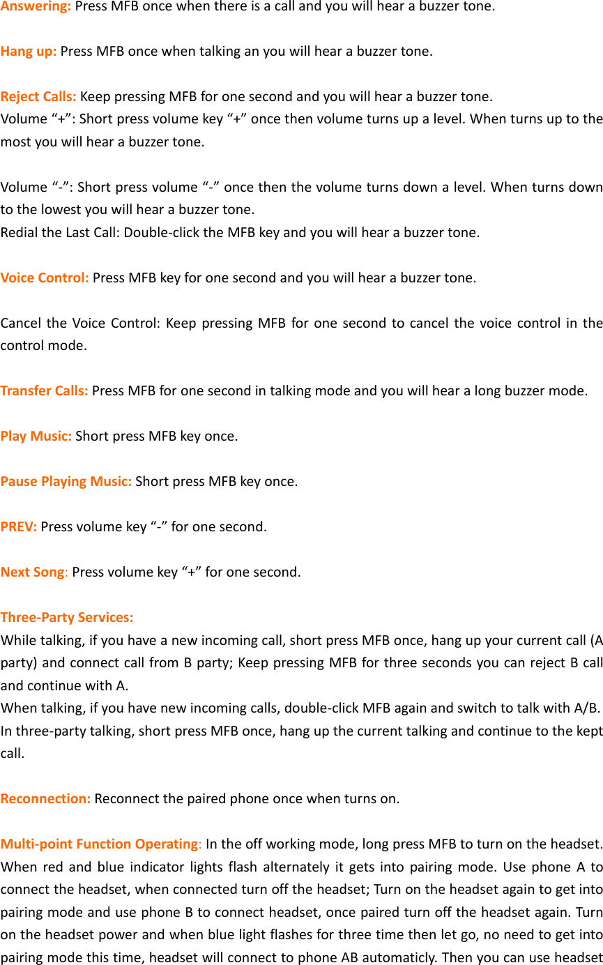 Answering:PressMFBoncewhenthereisacallandyouwillhearabuzzertone.Hangup:PressMFBoncewhentalkinganyouwillhearabuzzertone.RejectCalls:KeeppressingMFBforonesecondandyouwillhearabuzzertone.Volume&ldquo;+&rdquo;:Shortpressvolumekey&ldquo;+&rdquo;oncethenvolumeturnsupalevel.Whenturnsuptothemostyouwillhearabuzzertone.Volume&ldquo;‐&rdquo;:Shortpressvolume&ldquo;‐&rdquo;oncethenthevolumeturnsdownalevel.Whenturnsdowntothelowestyouwillhearabuzzertone.RedialtheLastCall:Double‐clicktheMFBkeyandyouwillhearabuzzertone.VoiceControl:PressMFBkeyforonesecondandyouwillhearabuzzertone.CanceltheVoiceControl:KeeppressingMFBforonesecondtocancelthevoicecontrolinthecontrolmode.TransferCalls:PressMFBforonesecondintalkingmodeandyouwillhearalongbuzzermode.PlayMusic:ShortpressMFBkeyonce.PausePlayingMusic:ShortpressMFBkeyonce.PREV:Pressvolumekey&ldquo;‐&rdquo;foronesecond.NextSong:Pressvolumekey&ldquo;+&rdquo;foronesecond.Three‐PartyServices:Whiletalking,ifyouhaveanewincomingcall,shortpressMFBonce,hangupyourcurrentcall(Aparty)andconnectcallfromBparty;KeeppressingMFBforthreesecondsyoucanrejectBcallandcontinuewithA.Whentalking,ifyouhavenewincomingcalls,double‐clickMFBagainandswitchtotalkwithA/B.Inthree‐partytalking,shortpressMFBonce,hangupthecurrenttalkingandcontinuetothekeptcall.Reconnection:Reconnectthepairedphoneoncewhenturnson.Multi‐pointFunctionOperating:Intheoffworkingmode,longpressMFBtoturnontheheadset.Whenredandblueindicatorlightsflashalternatelyitgetsintopairingmode.UsephoneAtoconnecttheheadset,whenconnectedturnofftheheadset;TurnontheheadsetagaintogetintopairingmodeandusephoneBtoconnectheadset,oncepairedturnofftheheadsetagain.Turnontheheadsetpowerandwhenbluelightflashesforthreetimethenletgo,noneedtogetintopairingmodethistime,headsetwillconnecttophoneABautomaticly.Thenyoucanuseheadset