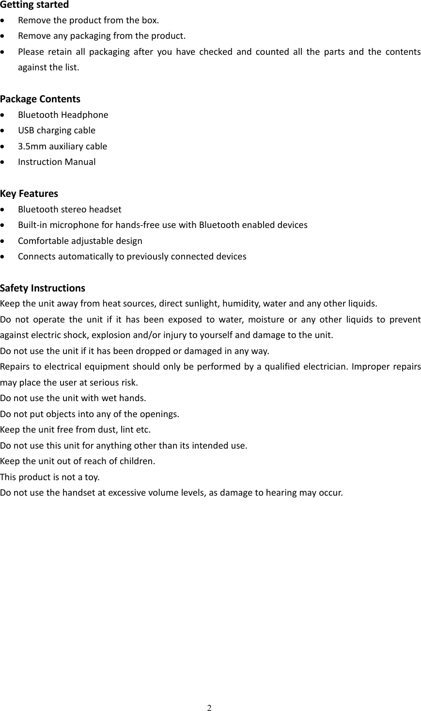 2Getting startedRemove the product from the box.Remove any packaging from the product.Please retain all packaging after you have checked and counted all the parts and the contentsagainst the list.Package ContentsBluetooth HeadphoneUSB charging cable3.5mm auxiliary cableInstruction ManualKey FeaturesBluetooth stereo headsetBuilt-in microphone for hands-free use with Bluetooth enabled devicesComfortable adjustable designConnects automatically to previously connected devicesSafety InstructionsKeep the unit away from heat sources, direct sunlight, humidity, water and any other liquids.Do not operate the unit if it has been exposed to water, moisture or any other liquids to preventagainst electric shock, explosion and/or injury to yourself and damage to the unit.Do not use the unit if it has been dropped or damaged in any way.Repairs to electrical equipment should only be performed by a qualified electrician. Improper repairsmay place the user at serious risk.Do not use the unit with wet hands.Do not put objects into any of the openings.Keep the unit free from dust, lint etc.Do not use this unit for anything other than its intended use.Keep the unit out of reach of children.This product is not a toy.Do not use the handset at excessive volume levels, as damage to hearing may occur.