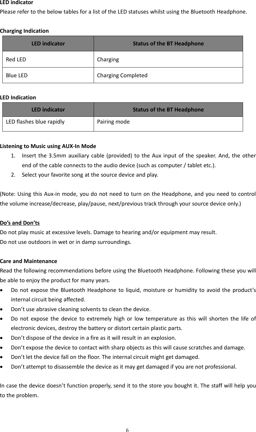 6LED indicatorPlease refer to the below tables for a list of the LED statuses whilst using the Bluetooth Headphone.Charging IndicationLED indicatorStatus of the BT HeadphoneRed LEDChargingBlue LEDCharging CompletedLED IndicationLED indicatorStatus of the BT HeadphoneLED flashes blue rapidlyPairing modeListening to Music using AUX-In Mode1. Insert the 3.5mm auxiliary cable (provided) to the Aux input of the speaker. And, the otherend of the cable connects to the audio device (such as computer / tablet etc.).2. Select your favorite song at the source device and play.(Note: Using this Aux-in mode, you do not need to turn on the Headphone, and you need to controlthe volume increase/decrease, play/pause, next/previous track through your source device only.)Do&rsquo;s and Don&rsquo;tsDo not play music at excessive levels. Damage to hearing and/or equipment may result.Do not use outdoors in wet or in damp surroundings.Care and MaintenanceRead the following recommendations before using the Bluetooth Headphone. Following these you willbe able to enjoy the product for many years.Do not expose the Bluetooth Headphone to liquid, moisture or humidity to avoid the product&rsquo;sinternal circuit being affected.Don&rsquo;t use abrasive cleaning solvents to clean the device.Do not expose the device to extremely high or low temperature as this will shorten the life ofelectronic devices, destroy the battery or distort certain plastic parts.Don&rsquo;t dispose of the device in a fire as it will result in an explosion.Don&rsquo;t expose the device to contact with sharp objects as this will cause scratches and damage.Don&rsquo;t let the device fall on the floor. The internal circuit might get damaged.Don&rsquo;t attempt to disassemble the device as it may get damaged if you are not professional.In case the device doesn&rsquo;t function properly, send it to the store you bought it. The staff will help youto the problem.