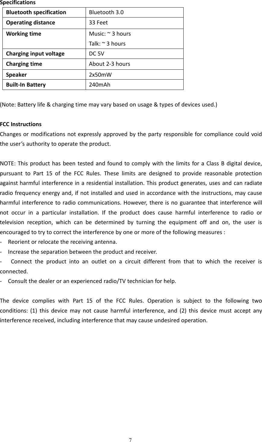 7SpecificationsBluetooth specificationBluetooth 3.0Operating distance33 FeetWorking timeMusic: ~ 3 hoursTalk: ~ 3 hoursCharging input voltageDC 5VCharging timeAbout 2-3 hoursSpeaker2x50mWBuilt-In Battery240mAh(Note: Battery life &amp; charging time may vary based on usage &amp; types of devices used.)FCC InstructionsChanges or modifications not expressly approved by the party responsible for compliance could voidthe user&rsquo;s authority to operate the product.NOTE: This product has been tested and found to comply with the limits for a Class B digital device,pursuant to Part 15 of the FCC Rules. These limits are designed to provide reasonable protectionagainst harmful interference in a residential installation. This product generates, uses and can radiateradio frequency energy and, if not installed and used in accordance with the instructions, may causeharmful interference to radio communications. However, there is no guarantee that interference willnot occur in a particular installation. If the product does cause harmful interference to radio ortelevision reception, which can be determined by turning the equipment off and on, the user isencouraged to try to correct the interference by one or more of the following measures :- Reorient or relocate the receiving antenna.- Increase the separation between the product and receiver.- Connect the product into an outlet on a circuit different from that to which the receiver isconnected.- Consult the dealer or an experienced radio/TV technician for help.The device complies with Part 15 of the FCC Rules. Operation is subject to the following twoconditions: (1) this device may not cause harmful interference, and (2) this device must accept anyinterference received, including interference that may cause undesired operation.