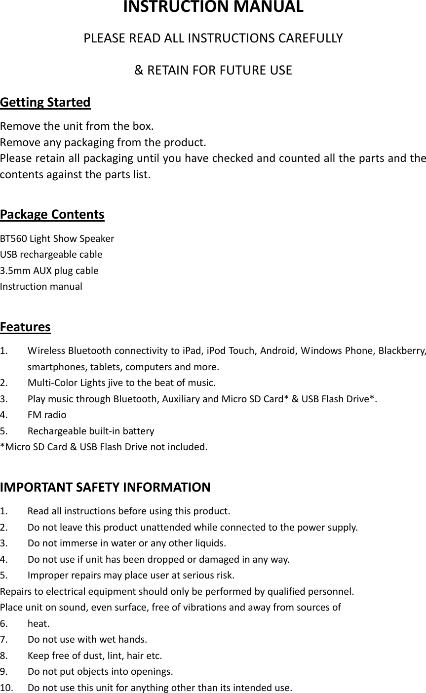   INSTRUCTIONMANUALPLEASEREADALLINSTRUCTIONSCAREFULLY&amp;RETAINFORFUTUREUSEGettingStartedRemovetheunitfromthebox.Removeanypackagingfromtheproduct.Pleaseretainallpackaginguntilyouhavecheckedandcountedallthepartsandthecontentsagainstthepartslist.PackageContentsBT560LightShowSpeakerUSBrechargeablecable3.5mmAUXplugcableInstructionmanualFeatures1. WirelessBluetoothconnectivitytoiPad,iPodTouch,Android,WindowsPhone,Blackberry,smartphones,tablets,computersandmore.2. Multi‐ColorLightsjivetothebeatofmusic.3. PlaymusicthroughBluetooth,AuxiliaryandMicroSDCard*&amp;USBFlashDrive*.4. FMradio5. Rechargeablebuilt‐inbattery*MicroSDCard&amp;USBFlashDrivenotincluded.IMPORTANTSAFETYINFORMATION1. Readallinstructionsbeforeusingthisproduct.2. Donotleavethisproductunattendedwhileconnectedtothepowersupply.3. Donotimmerseinwateroranyotherliquids.4. Donotuseifunithasbeendroppedordamagedinanyway.5. Improperrepairsmayplaceuseratseriousrisk.Repairstoelectricalequipmentshouldonlybeperformedbyqualifiedpersonnel.Placeunitonsound,evensurface,freeofvibrationsandawayfromsourcesof6. heat.7. Donotusewithwethands.8. Keepfreeofdust,lint,hairetc.9. Donotputobjectsintoopenings.10. Donotusethisunitforanythingotherthanitsintendeduse.