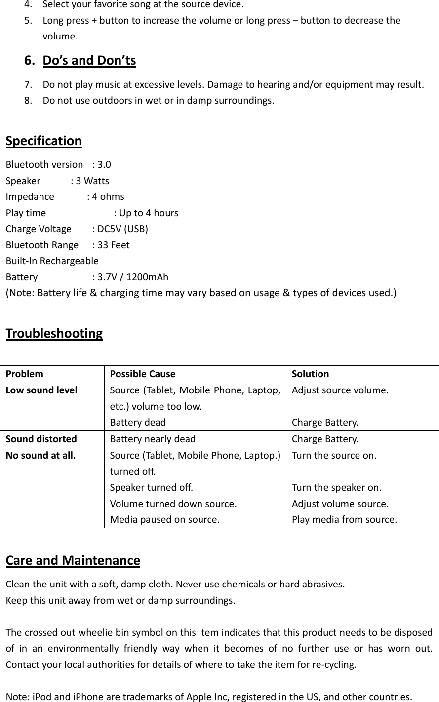   4. Selectyourfavoritesongatthesourcedevice.5. Longpress+buttontoincreasethevolumeorlongpress&ndash;buttontodecreasethevolume.6. Do&rsquo;sandDon&rsquo;ts7. Donotplaymusicatexcessivelevels.Damagetohearingand/orequipmentmayresult.8. Donotuseoutdoorsinwetorindampsurroundings.SpecificationBluetoothversion:3.0Speaker :3WattsImpedance:4ohmsPlaytime :Upto4hoursChargeVoltage:DC5V(USB)BluetoothRange:33FeetBuilt‐InRechargeableBattery  :3.7V/1200mAh(Note:Batterylife&amp;chargingtimemayvarybasedonusage&amp;typesofdevicesused.)TroubleshootingProblemPossibleCauseSolutionLowsoundlevelSource(Tablet,MobilePhone,Laptop,etc.)volumetoolow.BatterydeadAdjustsourcevolume.ChargeBattery.SounddistortedBatterynearlydeadChargeBattery.Nosoundatall.Source(Tablet,MobilePhone,Laptop.)turnedoff.Speakerturnedoff.Volumeturneddownsource.Mediapausedonsource.Turnthesourceon.Turnthespeakeron.Adjustvolumesource.Playmediafromsource.CareandMaintenanceCleantheunitwithasoft,dampcloth.Neverusechemicalsorhardabrasives.Keepthisunitawayfromwetordampsurroundings.Thecrossedoutwheeliebinsymbolonthisitemindicatesthatthisproductneedstobedisposedofinanenvironmentallyfriendlywaywhenitbecomesofnofurtheruseorhaswornout.Contactyourlocalauthoritiesfordetailsofwheretotaketheitemforre‐cycling.Note:iPodandiPhonearetrademarksofAppleInc,registeredintheUS,andothercountries.